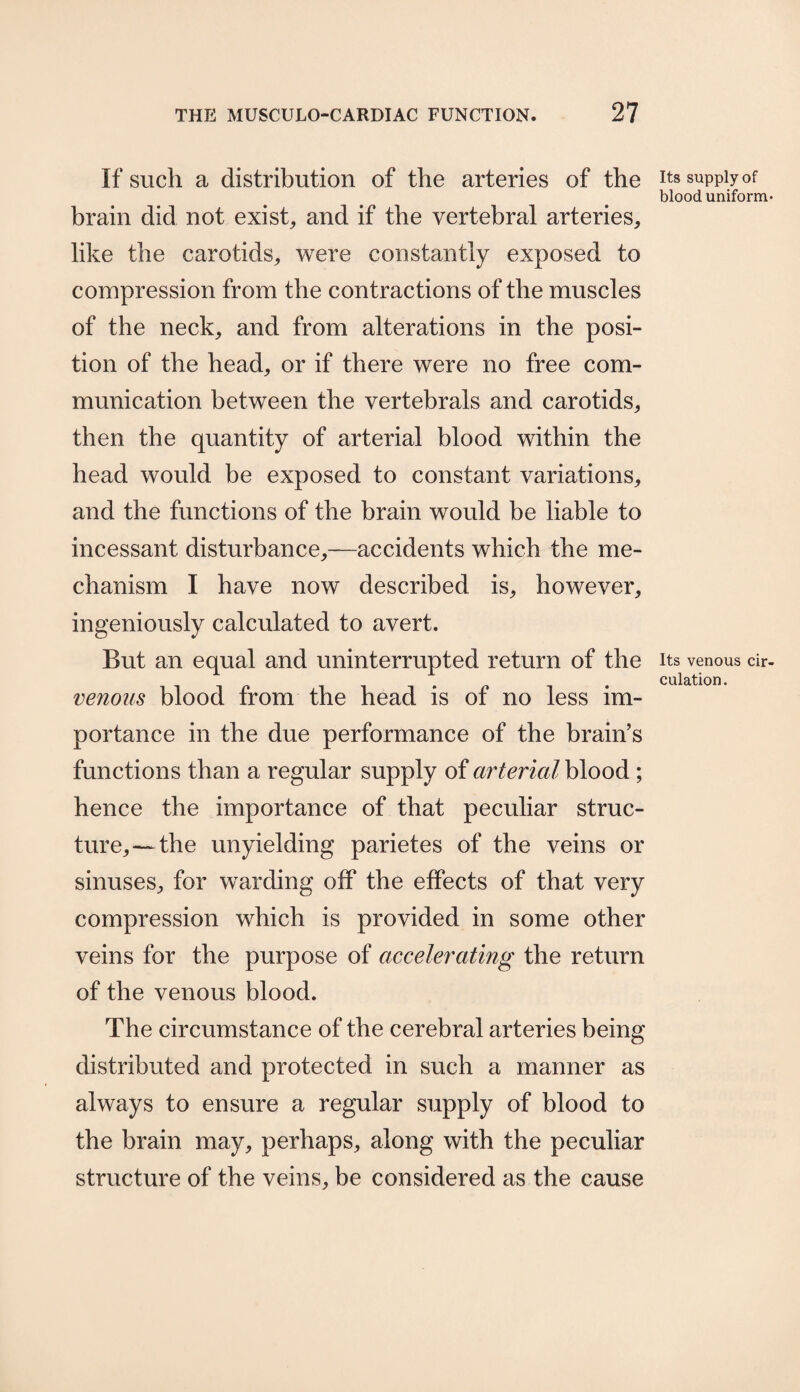 If such a distribution of the arteries of the brain did not exist, and if the vertebral arteries, like the carotids, were constantly exposed to compression from the contractions of the muscles of the neck, and from alterations in the posi¬ tion of the head, or if there were no free com¬ munication between the vertebrals and carotids, then the quantity of arterial blood within the head would be exposed to constant variations, and the functions of the brain would be liable to incessant disturbance,—accidents which the me¬ chanism I have now described is, however, ingeniously calculated to avert. But an equal and uninterrupted return of the venous blood from the head is of no less im¬ portance in the due performance of the brain’s functions than a regular supply of arterial blood ; hence the importance of that peculiar struc¬ ture,— the unyielding parietes of the veins or sinuses, for warding off the effects of that very compression which is provided in some other veins for the purpose of accelerating the return of the venous blood. The circumstance of the cerebral arteries being distributed and protected in such a manner as always to ensure a regular supply of blood to the brain may, perhaps, along with the peculiar structure of the veins, be considered as the cause Its supply of blood uniform* Its venous cir¬ culation.
