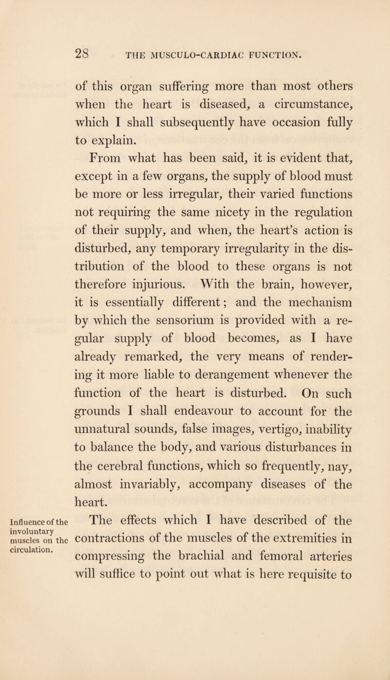 Influence of the involuntary muscles on the circulation. of this organ suffering more than most others when the heart is diseased, a circumstance, which I shall subsequently have occasion fully to explain. From what has been said, it is evident that, except in a few organs, the supply of blood must be more or less irregular, their varied functions not requiring the same nicety in the regulation of their supply, and when, the heart’s action is disturbed, any temporary irregularity in the dis¬ tribution of the blood to these organs is not therefore injurious. With the brain, however, it is essentially different; and the mechanism by which the sensorium is provided with a re¬ gular supply of blood becomes, as I have already remarked, the very means of render¬ ing it more liable to derangement whenever the function of the heart is disturbed. On such grounds I shall endeavour to account for the unnatural sounds, false images, vertigo, inability to balance the body, and various disturbances in the cerebral functions, which so frequently, nay, almost invariably, accompany diseases of the heart. The effects which I have described of the contractions of the muscles of the extremities in compressing the brachial and femoral arteries will suffice to point out what is here requisite to