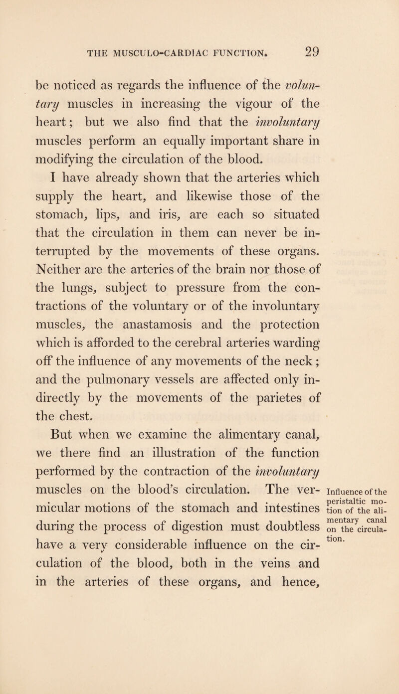 be noticed as regards the influence of the volun¬ tary muscles in increasing the vigour of the heart; but we also find that the involuntary muscles perform an equally important share in modifying the circulation of the blood. I have already shown that the arteries which supply the heart, and likewise those of the stomach, lips, and iris, are each so situated that the circulation in them can never be in¬ terrupted by the movements of these organs. Neither are the arteries of the brain nor those of the lungs, subject to pressure from the con¬ tractions of the voluntary or of the involuntary muscles, the anastamosis and the protection which is afforded to the cerebral arteries warding off the influence of any movements of the neck ; and the pulmonary vessels are affected only in¬ directly by the movements of the parietes of the chest. But when we examine the alimentary canal, we there find an illustration of the function performed by the contraction of the involuntary muscles on the blood’s circulation. The ver¬ micular motions of the stomach and intestines during the process of digestion must doubtless have a very considerable influence on the cir¬ culation of the blood, both in the veins and in the arteries of these organs, and hence. Influence of the peristaltic mo¬ tion of the ali¬ mentary canal on the circula¬ tion.