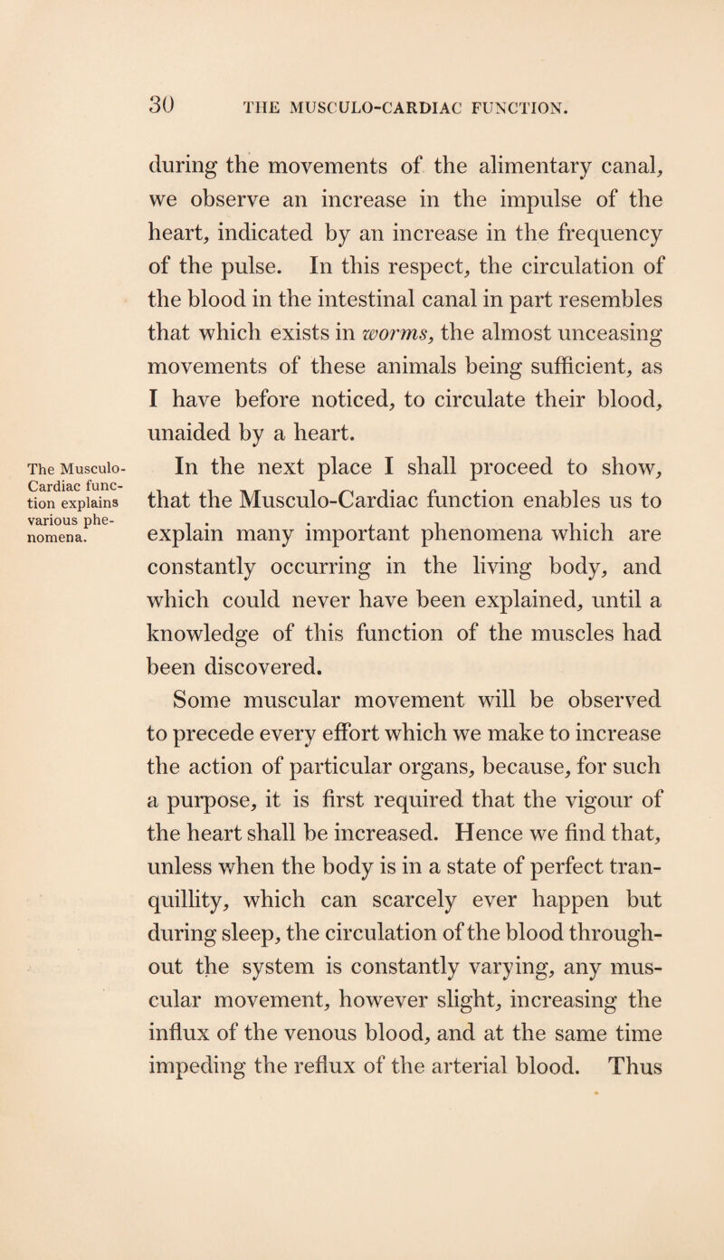The Musculo- Cardiac func¬ tion explains various phe¬ nomena. during the movements of the alimentary canal, we observe an increase in the impulse of the heart, indicated by an increase in the frequency of the pulse. In this respect, the circulation of the blood in the intestinal canal in part resembles that which exists in worms, the almost unceasing movements of these animals being sufficient, as I have before noticed, to circulate their blood, unaided by a heart. In the next place I shall proceed to show, that the Musculo-Cardiac function enables us to explain many important phenomena which are constantly occurring in the living body, and which could never have been explained, until a knowledge of this function of the muscles had been discovered. Some muscular movement will be observed to precede every effort which we make to increase the action of particular organs, because, for such a purpose, it is first required that the vigour of the heart shall be increased. Hence we find that, unless when the body is in a state of perfect tran¬ quillity, which can scarcely ever happen but during sleep, the circulation of the blood through¬ out the system is constantly varying, any mus¬ cular movement, however slight, increasing the influx of the venous blood, and at the same time impeding the reflux of the arterial blood. Thus