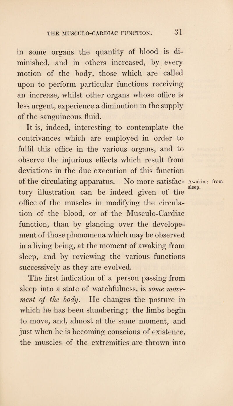 in some organs the quantity of blood is di¬ minished, and in others increased, by every motion of the body, those which are called upon to perform particular functions receiving an increase, whilst other organs whose office is less urgent, experience a diminution in the supply of the sanguineous fluid. It is, indeed, interesting to contemplate the contrivances which are employed in order to fulfil this office in the various organs, and to observe the injurious effects which result from deviations in the due execution of this function of the circulating apparatus. No more satisfac- Awaking from sleep. tory illustration can be indeed given of the office of the muscles in modifying the circula¬ tion of the blood, or of the Musculo-Cardiac function, than by glancing over the develope- ment of those phenomena which may be observed in a living being, at the moment of awaking from sleep, and by reviewing the various functions successively as they are evolved. The first indication of a person passing from sleep into a state of watchfulness, is some move¬ ment of the body. He changes the posture in which he has been slumbering; the limbs begin to move, and, almost at the same moment, and just when he is becoming conscious of existence, the muscles of the extremities are thrown into