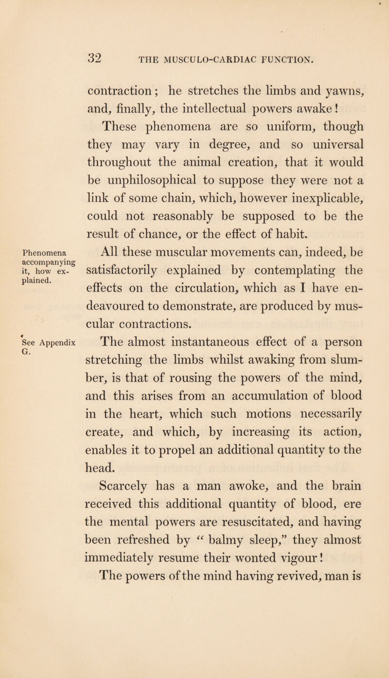 Phenomena accompanying it, how ex¬ plained. See Appendix G. contraction ; he stretches the limbs and yawns, and, finally, the intellectual powers awake! These phenomena are so uniform, though they may vary in degree, and so universal throughout the animal creation, that it would be unphilosophical to suppose they were not a link of some chain, which, however inexplicable, could not reasonably be supposed to be the result of chance, or the effect of habit. All these muscular movements can, indeed, be satisfactorily explained by contemplating the effects on the circulation, which as I have en¬ deavoured to demonstrate, are produced by mus¬ cular contractions. The almost instantaneous effect of a person stretching the limbs whilst awaking from slum¬ ber, is that of rousing the powers of the mind, and this arises from an accumulation of blood in the heart, which such motions necessarily create, and which, by increasing its action, enables it to propel an additional quantity to the head. Scarcely has a man awoke, and the brain received this additional quantity of blood, ere the mental powers are resuscitated, and having been refreshed by “ balmy sleep,” they almost immediately resume their wonted vigour! The powers of the mind having revived, man is