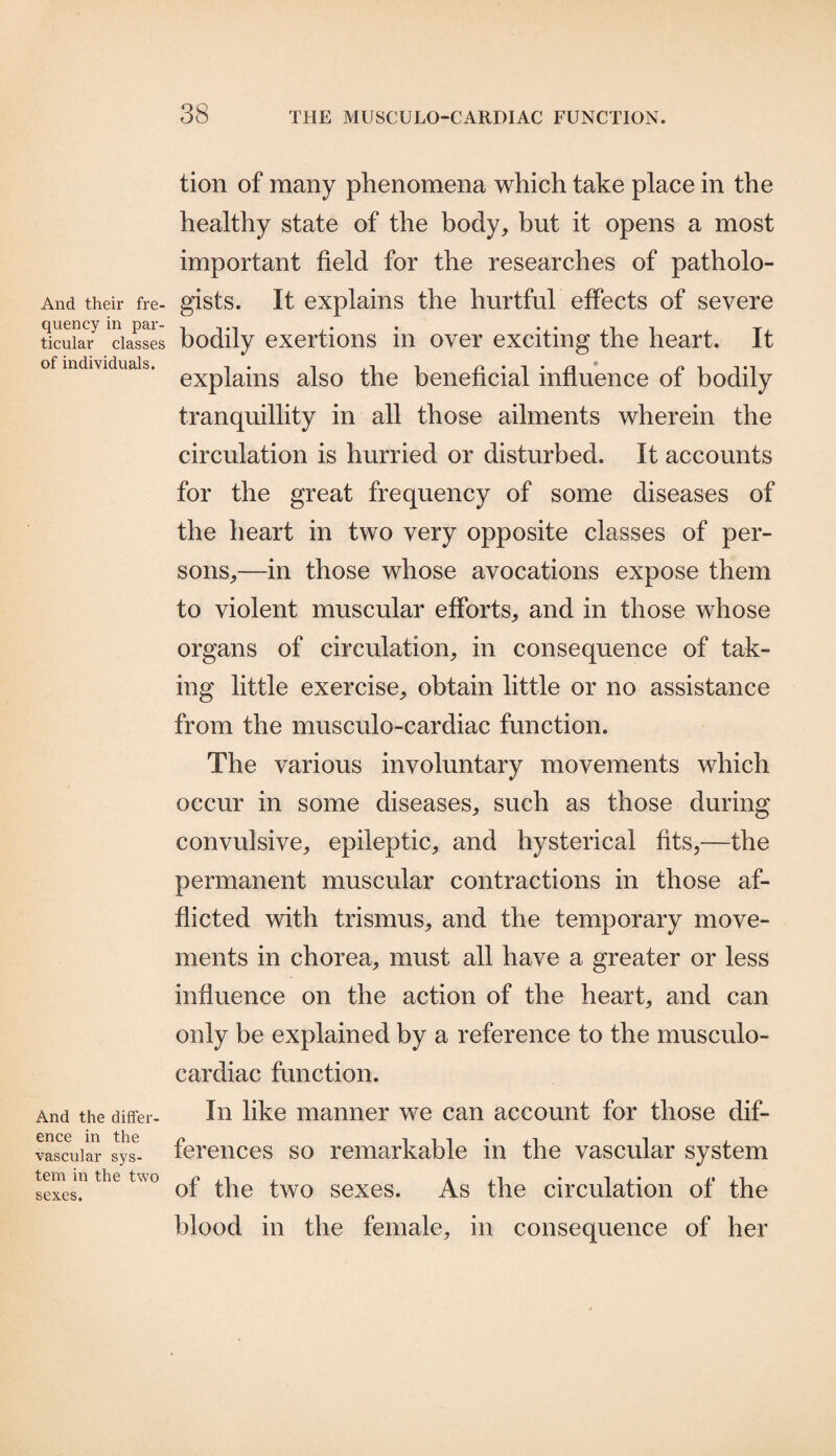 And their fre¬ quency in par¬ ticular classes of individuals. And the differ¬ ence in the vascular sys¬ tem in the two sexes. tion of many phenomena which take place in the healthy state of the body, but it opens a most important field for the researches of patholo¬ gists. It explains the hurtful effects of severe bodily exertions in over exciting the heart. It explains also the beneficial influence of bodily tranquillity in all those ailments wherein the circulation is hurried or disturbed. It accounts for the great frequency of some diseases of the heart in two very opposite classes of per¬ sons,—in those whose avocations expose them to violent muscular efforts, and in those whose organs of circulation, in consequence of tak¬ ing little exercise, obtain little or no assistance from the musculo-cardiac function. The various involuntary movements which occur in some diseases, such as those during convulsive, epileptic, and hysterical fits,—the permanent muscular contractions in those af¬ flicted with trismus, and the temporary move¬ ments in chorea, must all have a greater or less influence on the action of the heart, and can only be explained by a reference to the musculo- cardiac function. In like manner we can account for those dif¬ ferences so remarkable in the vascular system of the two sexes. As the circulation of the blood in the female, in consequence of her