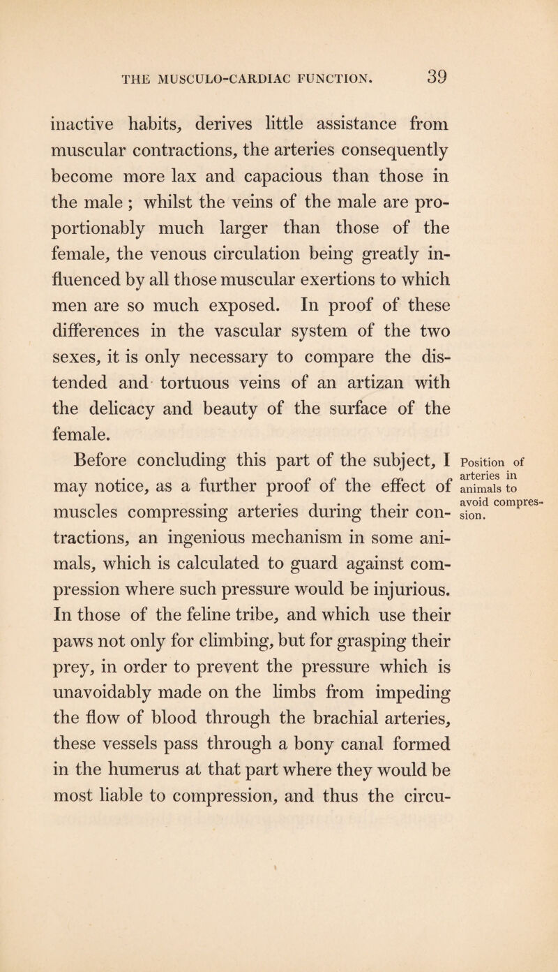 inactive habits,, derives little assistance from muscular contractions, the arteries consequently become more lax and capacious than those in the male ; whilst the veins of the male are pro- portionably much larger than those of the female, the venous circulation being greatly in¬ fluenced by all those muscular exertions to which men are so much exposed. In proof of these differences in the vascular system of the two sexes, it is only necessary to compare the dis¬ tended and tortuous veins of an artizan with the delicacy and beauty of the surface of the female. Before concluding this part of the subject, I may notice, as a further proof of the effect of muscles compressing arteries during their con¬ tractions, an ingenious mechanism in some ani¬ mals, which is calculated to guard against com¬ pression where such pressure would be injurious. In those of the feline tribe, and which use their paws not only for climbing, but for grasping their prey, in order to prevent the pressure which is unavoidably made on the limbs from impeding the flow of blood through the brachial arteries, these vessels pass through a bony canal formed in the humerus at that part where they would be most liable to compression, and thus the circu- Position of arteries in animals to avoid compres¬ sion.
