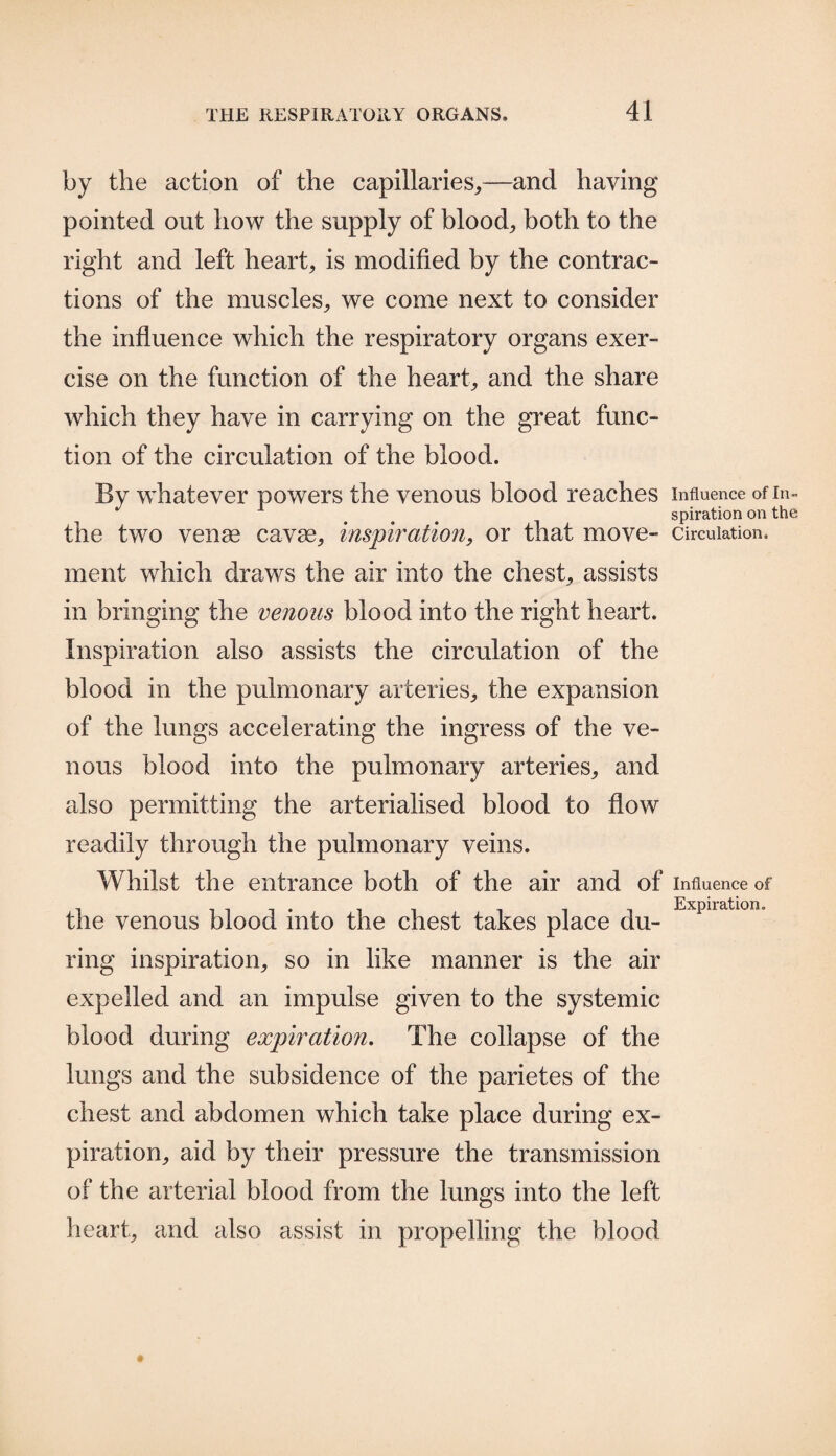 by the action of the capillaries,,—and having pointed out how the supply of blood, both to the right and left heart, is modified by the contrac¬ tions of the muscles, we come next to consider the influence which the respiratory organs exer¬ cise on the function of the heart, and the share which they have in carrying on the great func¬ tion of the circulation of the blood. By whatever powers the venous blood reaches influence ofin- J 1 ... spiration on the the two venae cavae, inspiration, or that move- circulation, ment which draws the air into the chest, assists in bringing the venous blood into the right heart. Inspiration also assists the circulation of the blood in the pulmonary arteries, the expansion of the lungs accelerating the ingress of the ve¬ nous blood into the pulmonary arteries, and also permitting the arterialised blood to flow readily through the pulmonary veins. Whilst the entrance both of the air and of influence of ill Expiration. the venous blood into the chest takes place du¬ ring inspiration, so in like manner is the air expelled and an impulse given to the systemic blood during expiration. The collapse of the lungs and the subsidence of the parietes of the chest and abdomen which take place during ex¬ piration, aid by their pressure the transmission of the arterial blood from the lungs into the left heart, and also assist in propelling the blood