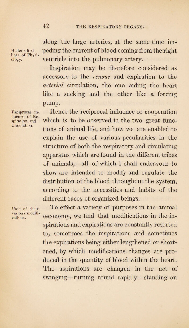 Haller’s first lines of Physi¬ ology. Reciprocal in¬ fluence of Re¬ spiration and Circulation. Uses of their various modifi¬ cations. along the large arteries, at the same time im¬ peding the current of blood coming from the right ventricle into the pulmonary artery. Inspiration may be therefore considered as accessory to the venous and expiration to the arterial circulation, the one aiding the heart like a sucking and the other like a forcing pump. Hence the reciprocal influence or cooperation which is to be observed in the two great func¬ tions of animal life, and how we are enabled to explain the use of various peculiarities in the structure of both the respiratory and circulating apparatus which are found in the different tribes of animals,—all of which I shall endeavour to show are intended to modify and regulate the distribution of the blood throughout the system, according to the necessities and habits of the different races of organized beings. To effect a variety of purposes in the animal oeconomy, we find that modifications in the in¬ spirations and expirations are constantly resorted to, sometimes the inspirations and sometimes the expirations being either lengthened or short¬ ened, by which modifications changes are pro¬ duced in the quantity of blood within the heart. The aspirations are changed in the act of swinging—turning round rapidly—standing on