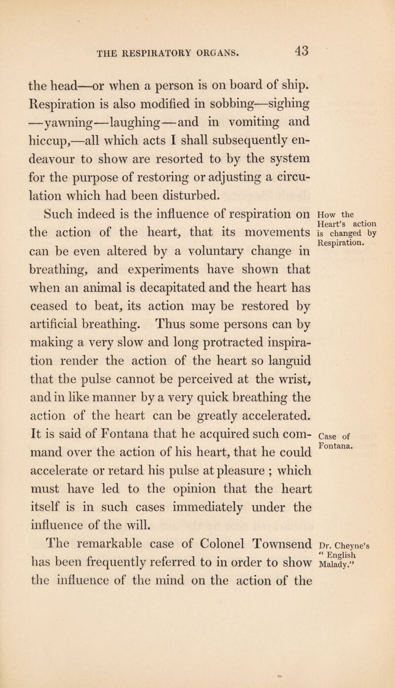 the head—or when a person is on board of ship. Respiration is also modified in sobbing—sighing —yawning—laughing—and in vomiting and hiccup,—all which acts I shall subsequently en¬ deavour to show are resorted to by the system for the purpose of restoring or adjusting a circu¬ lation which had been disturbed. Such indeed is the influence of respiration on the action of the heart, that its movements can be even altered by a voluntary change in breathing, and experiments have shown that when an animal is decapitated and the heart has ceased to beat, its action may be restored by artificial breathing. Thus some persons can by making a very slow and long protracted inspira¬ tion render the action of the heart so languid that the pulse cannot be perceived at the wrist, and in like manner by a very quick breathing the action of the heart can be greatly accelerated. It is said of Fontana that he acquired such com¬ mand over the action of his heart, that he could accelerate or retard his pulse at pleasure ; which must have led to the opinion that the heart itself is in such cases immediately under the influence of the will. The remarkable case of Colonel Townsend has been frequently referred to in order to show the influence of the mind on the action of the How the Heart’s action is changed by Respiration. Case of Fontana, Dr. Cheyne’s “ English Malady.”