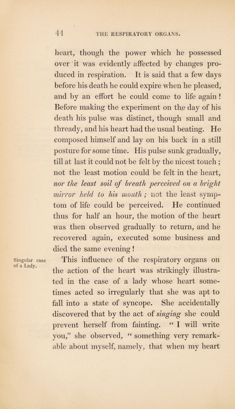 heart, though the power which he possessed over'it was evidently affected by changes pro¬ duced in respiration. It is said that a few days before his death he could expire when he pleased, and by an effort he could come to life again ! Before making the experiment on the day of his death his pulse was distinct, though small and thready, and his heart had the usual beating. He composed himself and lay on his back in a still posture for some time. His pulse sunk gradually, till at last it could not be felt by the nicest touch ; not the least motion could be felt in the heart, nor the least soil of breath perceived on a bright mirror held to his mouth ; not the least symp¬ tom of life could be perceived. He continued thus for half an hour, the motion of the heart was then observed gradually to return, and he recovered again, executed some business and died the same evening ! This influence of the respiratory organs on the action of the heart was strikingly illustra¬ ted in the case of a lady whose heart some¬ times acted so irregularly that she was apt to fall into a state of syncope. She accidentally discovered that by the act of singing she could prevent herself from fainting. “ I will write you,” she observed, “ something very remark¬ able about myself, namely, that when my heart