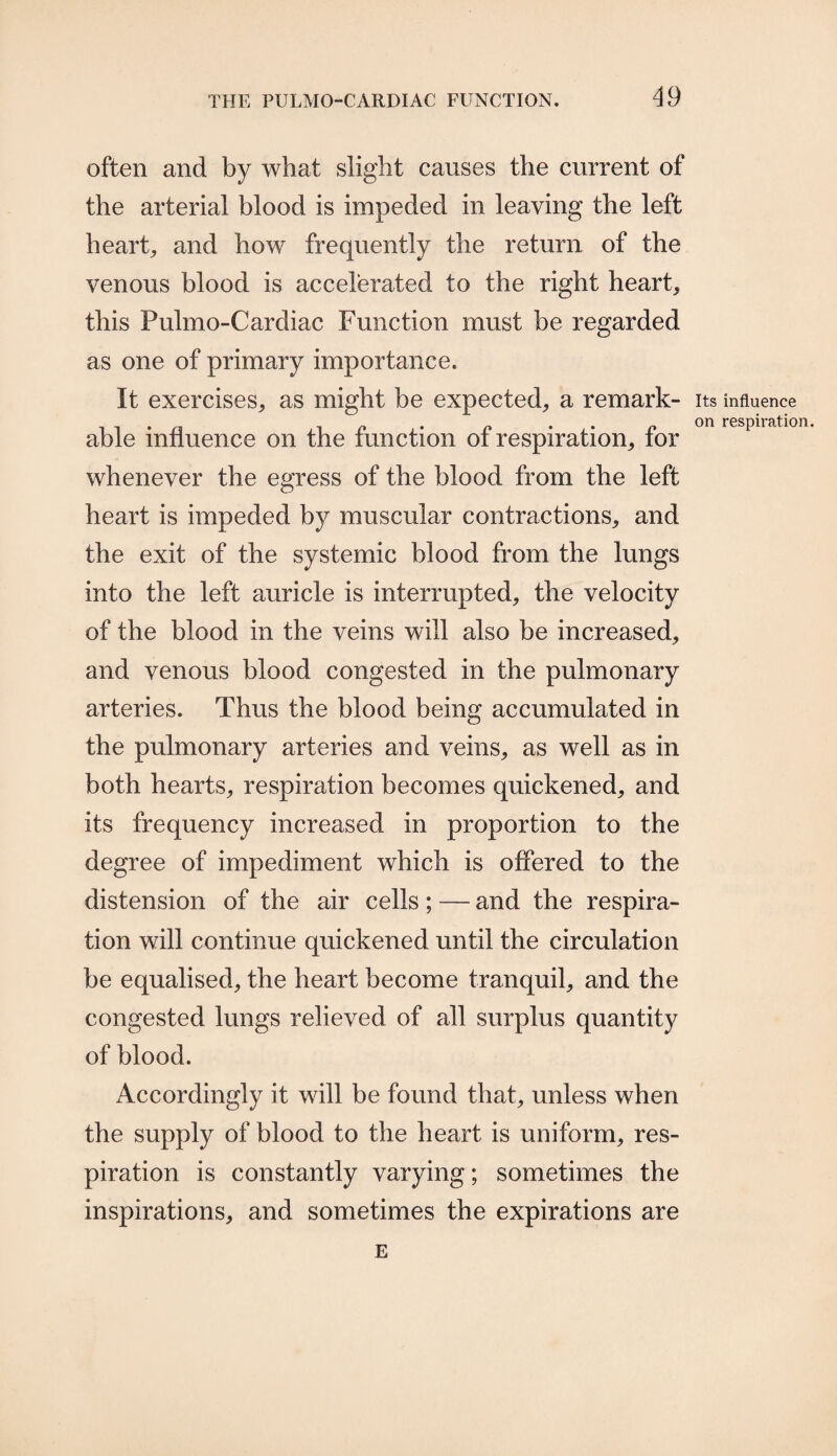 often and by what slight causes the current of the arterial blood is impeded in leaving the left heart, and how frequently the return of the venous blood is accelerated to the right heart, this Pulmo-Cardiac Function must be regarded as one of primary importance. It exercises, as might be expected, a remark¬ able influence on the function of respiration, for whenever the egress of the blood from the left heart is impeded by muscular contractions, and the exit of the systemic blood from the lungs into the left auricle is interrupted, the velocity of the blood in the veins will also be increased, and venous blood congested in the pulmonary arteries. Thus the blood being accumulated in the pulmonary arteries and veins, as well as in both hearts, respiration becomes quickened, and its frequency increased in proportion to the degree of impediment which is offered to the distension of the air cells; — and the respira¬ tion will continue quickened until the circulation be equalised, the heart become tranquil, and the congested lungs relieved of all surplus quantity of blood. Accordingly it will be found that, unless when the supply of blood to the heart is uniform, res¬ piration is constantly varying; sometimes the inspirations, and sometimes the expirations are E Its influence on respiration.