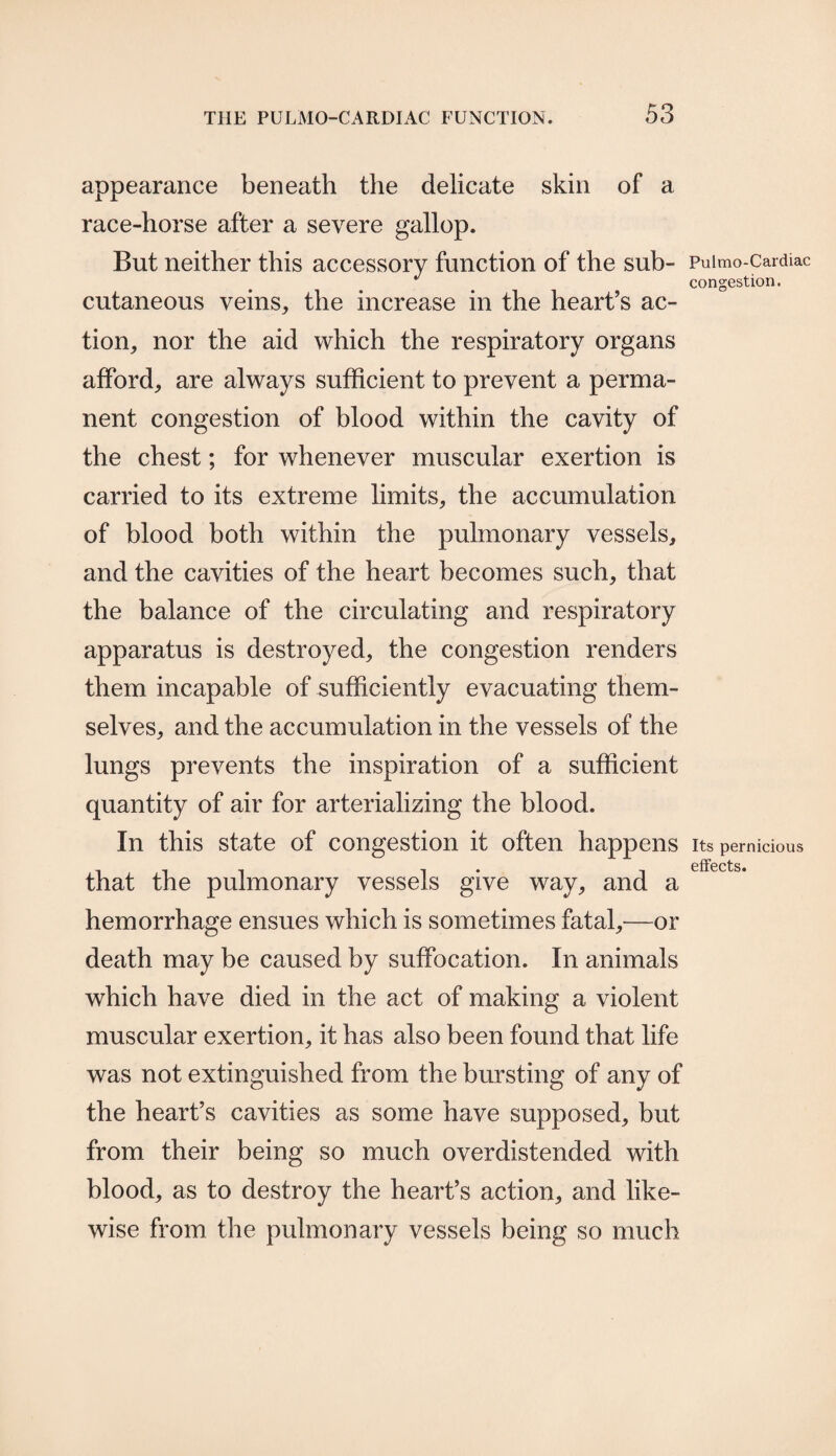 appearance beneath the delicate skin of a race-horse after a severe gallop. But neither this accessory function of the sub¬ cutaneous veins, the increase in the heart’s ac¬ tion, nor the aid which the respiratory organs afford, are always sufficient to prevent a perma¬ nent congestion of blood within the cavity of the chest; for whenever muscular exertion is carried to its extreme limits, the accumulation of blood both within the pulmonary vessels, and the cavities of the heart becomes such, that the balance of the circulating and respiratory apparatus is destroyed, the congestion renders them incapable of sufficiently evacuating them¬ selves, and the accumulation in the vessels of the lungs prevents the inspiration of a sufficient quantity of air for arterializing the blood. In this state of congestion it often happens that the pulmonary vessels give way, and a hemorrhage ensues which is sometimes fatal,—or death may be caused by suffocation. In animals which have died in the act of making a violent muscular exertion, it has also been found that life was not extinguished from the bursting of any of the heart’s cavities as some have supposed, but from their being so much overdistended with blood, as to destroy the heart’s action, and like¬ wise from the pulmonary vessels being so much Pulmo-Cardiac congestion. Its pernicious effects.