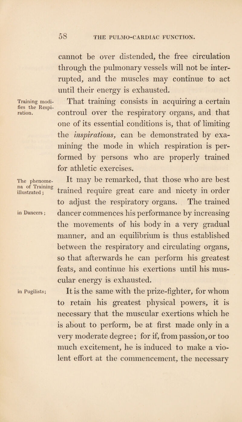 Training modi¬ fies the Respi¬ ration. The phenome¬ na of Training illustrated; in Dancers; in Pugilists; cannot be over distended, the free circulation through the pulmonary vessels will not be inter¬ rupted, and the muscles may continue to act until their energy is exhausted. That training consists in acquiring a certain controul over the respiratory organs, and that one of its essential conditions is, that of limiting the inspirations, can be demonstrated by exa¬ mining the mode in which respiration is per¬ formed by persons who are properly trained for athletic exercises. It may be remarked, that those who are best trained require great care and nicety in order to adjust the respiratory organs. The trained dancer commences his performance by increasing the movements of his body in a very gradual manner, and an equilibrium is thus established between the respiratory and circulating organs, so that afterwards he can perform his greatest feats, and continue his exertions until his mus¬ cular energy is exhausted. It is the same with the prize-fighter, for whom to retain his greatest physical powers, it is necessary that the muscular exertions which he is about to perform, be at first made only in a very moderate degree; for if, from passion, or too much excitement, he is induced to make a vio¬ lent effort at the commencement, the necessary