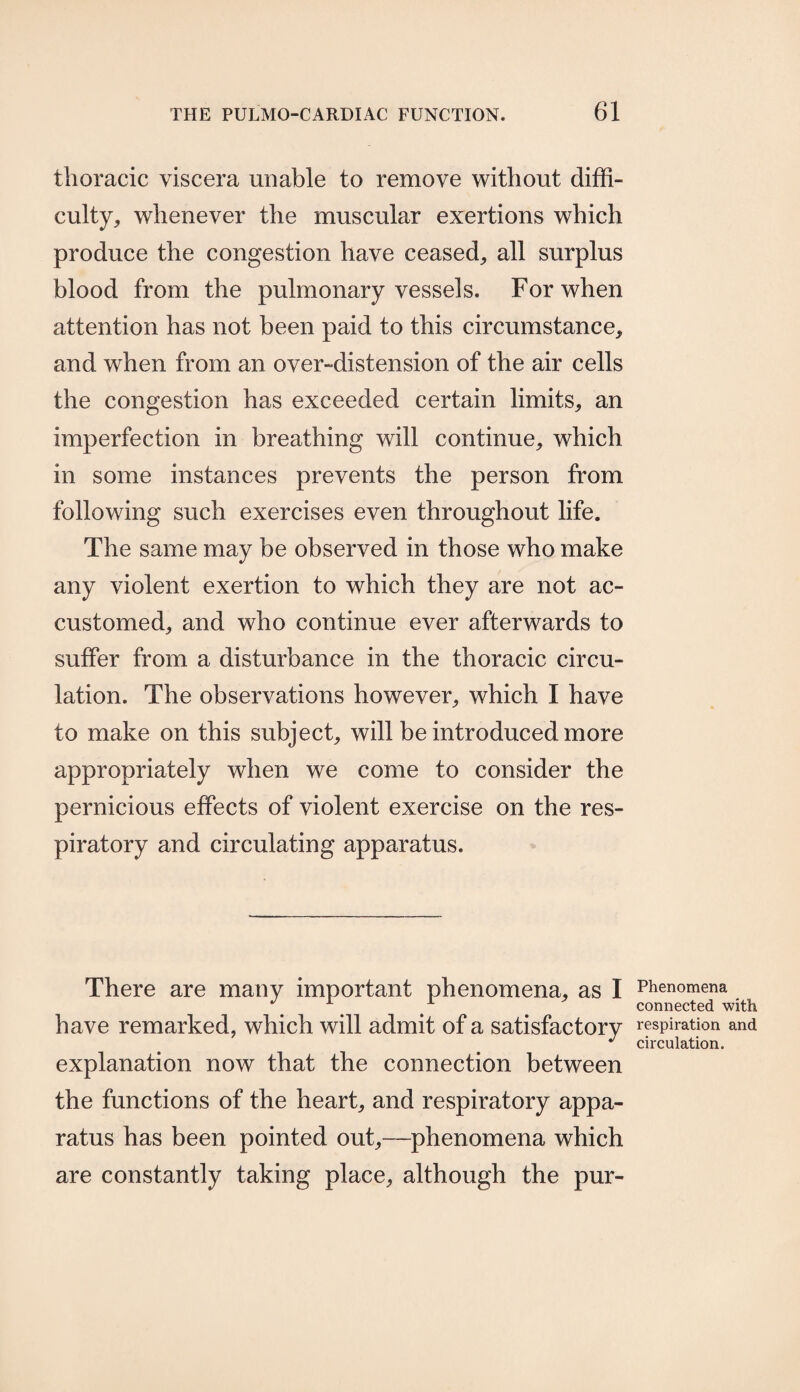 thoracic viscera unable to remove without diffi¬ culty, whenever the muscular exertions which produce the congestion have ceased, all surplus blood from the pulmonary vessels. For when attention has not been paid to this circumstance, and when from an over-distension of the air cells the congestion has exceeded certain limits, an imperfection in breathing will continue, which in some instances prevents the person from following such exercises even throughout life. The same may be observed in those who make any violent exertion to which they are not ac¬ customed, and who continue ever afterwards to suffer from a disturbance in the thoracic circu¬ lation. The observations however, which I have to make on this subject, will be introduced more appropriately when we come to consider the pernicious effects of violent exercise on the res¬ piratory and circulating apparatus. There are many important phenomena, as I have remarked, which will admit of a satisfactory explanation now that the connection between the functions of the heart, and respiratory appa¬ ratus has been pointed out,—phenomena which are constantly taking place, although the pur- Phenomena connected with respiration and circulation.