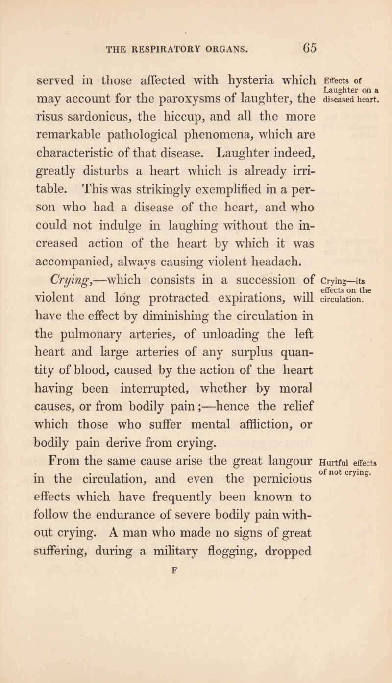 served in those affected with hysteria which Effects of Laughter on a may account for the paroxysms of laughter,, the diseased heart, risus sardonicus* the hiccup* and all the more remarkable pathological phenomena* which are characteristic of that disease. Laughter indeed* greatly disturbs a heart which is already irri¬ table. This was strikingly exemplified in a per¬ son who had a disease of the heart* and who could not indulge in laughing without the in¬ creased action of the heart by which it was accompanied* always causing violent headach. Crying,—which consists in a succession of Crying—-its effects on the violent and long protracted expirations* will circulation, have the effect by diminishing the circulation in the pulmonary arteries* of unloading the left heart and large arteries of any surplus quan¬ tity of blood* caused by the action of the heart having been interrupted* whether by moral causes* or from bodily painhence the relief which those who suffer mental affliction* or bodily pain derive from crying. From the same cause arise the great langour Hurtful effects .... . . . of not crying. m the circulation* and even the pernicious effects which have frequently been known to follow the endurance of severe bodily pain with¬ out crying. A man who made no signs of great suffering, during a military flogging* dropped F