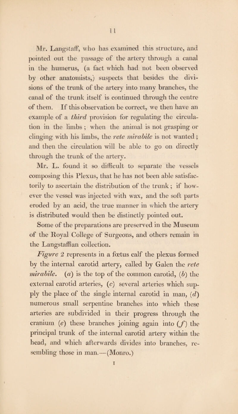 Mr. LangstafF, who has examined this structure, and pointed out the passage of the artery through a canal in the humerus, (a fact which had not been observed by other anatomists,) suspects that besides the divi¬ sions of the trank of the artery into many branches, the canal of the trunk itself is continued through the centre of them. If this observation be correct, we then have an example of a third provision for regulating the circula¬ tion in the limbs ; when the animal is not grasping or clinging with his limbs, the rete mirahile is not wanted; and then the circulation will be able to go on directly through the trunk of the artery. Mr. L» found it so difficult to separate the vessels composing this Plexus, that he has not been able satisfac¬ torily to ascertain the distribution of the trunk; if how¬ ever the vessel was injected with wax, and the soft parts eroded by an acid, the true manner in which the artery is distributed would then be distinctly pointed out. Some of the preparations are preserved in the Museum of the Royal College of Surgeons, and others remain in the Langstaffian collection. Figure 2 represents in a foetus calf the plexus formed by the internal carotid artery, called by Galen the rete mirahile. (a) is the top of the common carotid, (b) the external carotid arteries, (c) several arteries which sup¬ ply the place of the single internal carotid in man, (d) numerous small serpentine branches into which these arteries are subdivided in their progress through the cranium (e) these branches joining again into (f) the principal trank of the internal carotid artery within the head, and which afterwards divides into branches, re¬ sembling those in man.—(Monro.) i