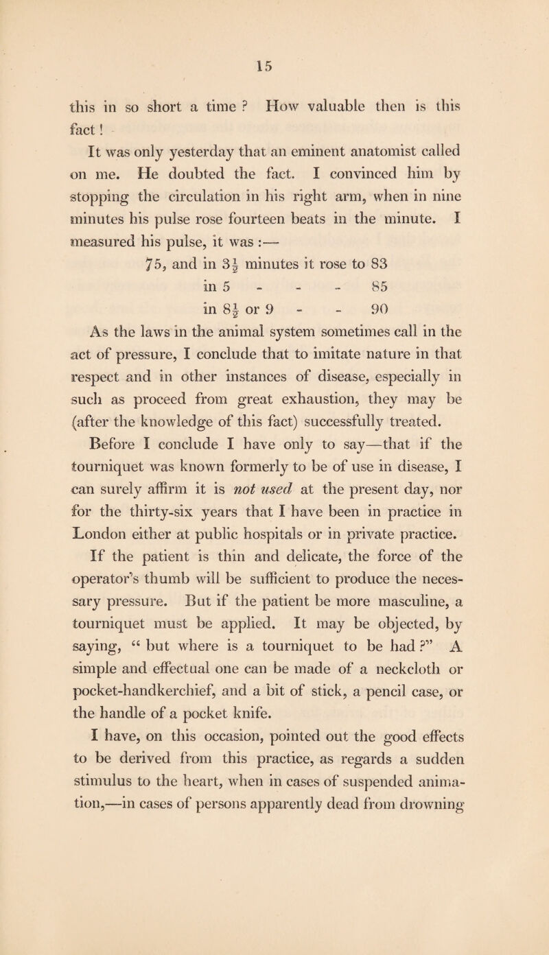 this in so short a time P How valuable then is this fact! It was only yesterday that an eminent anatomist called on me. He doubted the fact. I convinced him by stopping the circulation in his right arm, when in nine minutes his pulse rose fourteen beats in the minute. I measured his pulse, it was - 75, and in 3\ minutes it rose to 83 in 5 - - 85 in 8| or 9 - - 90 As the laws in the animal system sometimes call in the act of pressure, I conclude that to imitate nature in that respect and in other instances of disease, especially in such as proceed from great exhaustion, they may be (after the knowledge of this fact) successfully treated. Before I conclude I have only to say—that if the tourniquet was known formerly to be of use in disease, I can surely affirm it is not used at the present day, nor for the thirty-six years that I have been in practice in London either at public hospitals or in private practice. If the patient is thin and delicate, the force of the operator’s thumb will be sufficient to produce the neces¬ sary pressure. But if the patient be more masculine, a tourniquet must be applied. It may be objected, by saying, 66 but where is a tourniquet to be had ?” A simple and effectual one can be made of a neckcloth or pocket-handkerchief, and a bit of stick, a pencil case, or the handle of a pocket knife. I have, on this occasion, pointed out the good effects to be derived from this practice, as regards a sudden stimulus to the heart, when in cases of suspended anima¬ tion,—in cases of persons apparently dead from drowning