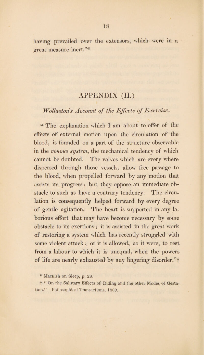 having prevailed over the extensors, which were in a great measure inert.”* APPENDIX (H.) Wollastons Account of the Effects of Exercise. * “ The explanation which I am about to offer of the effects of external motion upon the circulation of the blood, is founded on a part of the structure observable- in the venous system, the mechanical tendency of which cannot be doubted. The valves which are every where dispersed through those vessels, allow free passage to the blood, when propelled forward by any motion that assists its progress ; but they oppose an immediate ob¬ stacle to such as have a contrary tendency. The circu¬ lation is consequently helped forward by every degree of gentle agitation* The heart is supported in any la¬ borious effort that may have become necessary by some obstacle to its exertions; it is assisted in the great work of restoring a system which has recently struggled with some violent attack ; or it is allowed, as it were, to rest from a labour to which it is unequal, when the powers of life are nearly exhausted by any lingering disorder,”f * Macnish on Sleep, p. 28. f “ On the Salutary Effects of Riding and the other Modes of Gesta¬ tion.” Philosophical Transactions, 1809.