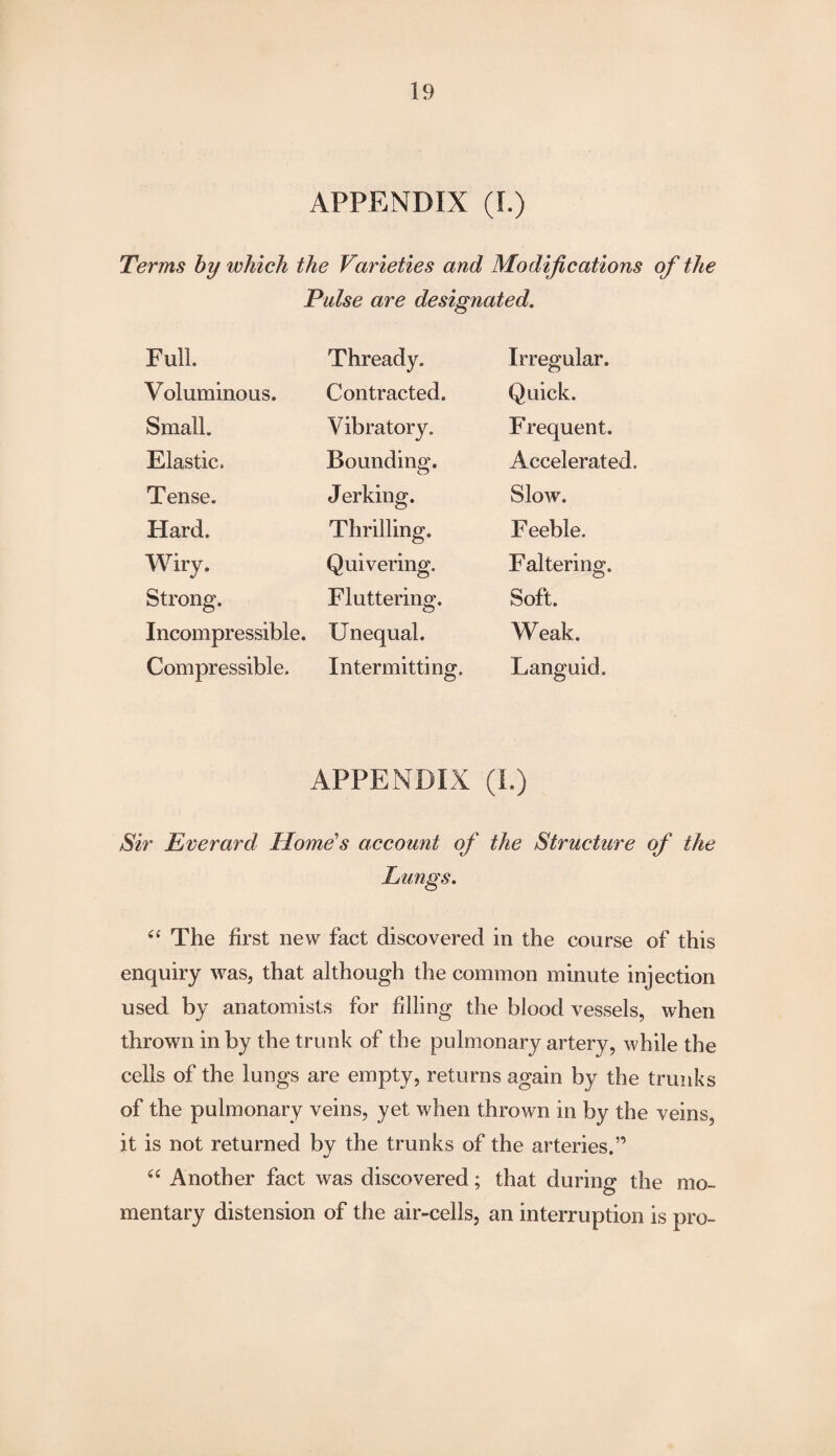 APPENDIX (I.) Terms by which the Varieties and Modifications of the Pulse are designated. Full. Thready. Irregular. Voluminous. Contracted. Quick. Small. Vibratory. Frequent. Elastic. Bounding. Accelerated. Tense. Jerking. Slow. Hard. Thrilling. Feeble. Wiry. Quivering. Faltering. Strong. Fluttering. Soft. Incompressible. Unequal. Weak. Compressible. Intermitting. Languid. APPENDIX (I.) Sir Everard Home's account of the Structure of the Lungs. “ The first new fact discovered in the course of this enquiry was, that although the common minute injection used by anatomists for filling the blood vessels, when thrown in by the trunk of the pulmonary artery, while the cells of the lungs are empty, returns again by the trunks of the pulmonary veins, yet when thrown in by the veins, it is not returned by the trunks of the arteries.” “ Another fact was discovered; that during the mo¬ mentary distension of the air-cells, an interruption is pro-