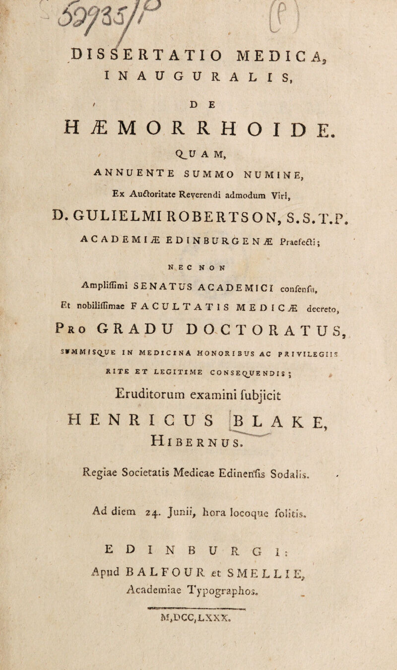 DISSERTATIO MEDICA, INAUGURALIS, D E HiEMORRHOIDE. Q_U A M, ANNUENTE SUMMO NUMINE, Ex Au&oritate Reverendi admodum Viri, D. GULIELMI ROBERTSON, S.S.T.P. A C A D E M I /E EDiNBURGEN Praefeci 5 nec non Amplifflmi SENATUS ACADEMICI confenfit. Et nobilifllmae FACULTATIS MEDICA decreto» Pro GRADU DO.CTORATUS, S V M M f S QJJ E IN MEDICINA HONORIBUS AC PRIVILEGIIS RITE ET LEGITIME CONSE QJJ E N D I S $ Eruditorum examini fubjicit HENRICUS B L A K E, Hibernus, Regiae Societatis Medicae Edinenfis Sodalis. Ad diem 24. Junii, hora Iocoque folitis. EDINBUR G1: Apud BALFOUR et SMELLI E, Academiae Typographos» M,DCC,LXXX.