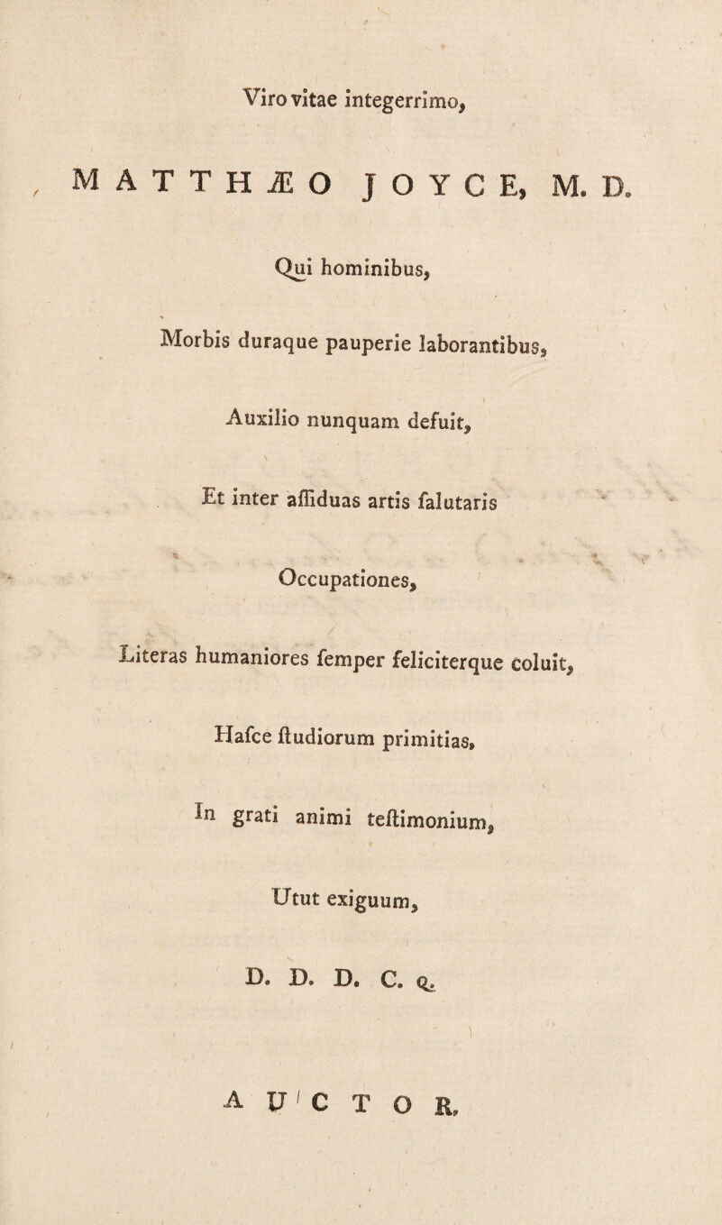 Viro vitae integerrimo, M A T T H M O J O Y C E, M. D. Qui hominibus, Morbis duraque pauperie laborantibus, i Auxilio nunquam defuit. Et inter affiduas artis falutaris 16 % * Occupationes, Literas humaniores femper feliciterque coluit, Uafce ftudiorum primitias, Sra£* animi teflimonium, Utut exiguum. De D. D. C. q. . . ) AXJCTOR,