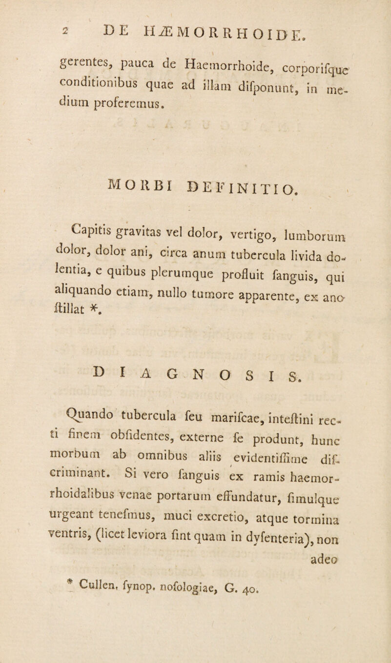 gerentes, pauca de Haemorrhoide, corporifque conditionibus quae ad illatu difponunt, in me- dium proferemus. morbi definiti o. Capitis gravitas vel dolor, vertigo, lumborum dolor, dolor ani, circa anum tubercula livida do¬ lentia, e quibus plerumque profluit fanguis, qui aliquando etiam, nullo tumore apparente, ex ano ftillat *. diagnosis. Ornando tubercula feu marifcae, inteflini rec¬ ti finem obfidentes, externe fe produnt, hunc morbum ab omnibus aliis evidentiffime dif- criminant. Si vero fanguis ex ramis hacmor- rhoidaubus venae portarum elfundatur, fimulque urgeant tenefmus, muci excretio, atque tormina ventris, (licet leviora fintquam in dyfenteria), non adeo ( * Cullen, fynop. nofologiae, G. 40.