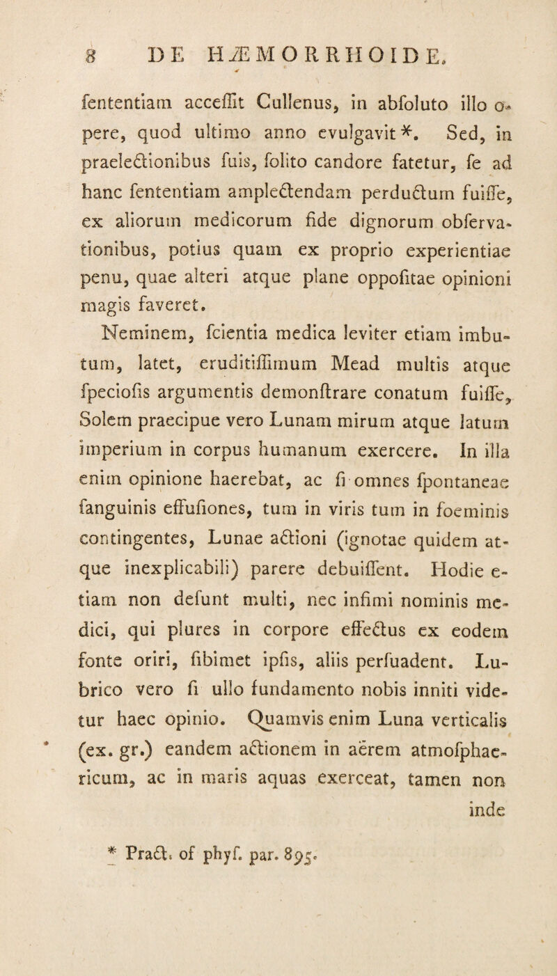 * fententiam acceflit Cullenus, in abfoluto illo o- pere, quod ultimo anno evulgavit*. Sed, in praeledionibus fuis, folito candore fatetur, fe ad hanc fententiam ampledendam perdudum fuiiTe, ex aliorum medicorum fide dignorum obferva* tionibus, potius quam ex proprio experientiae penu, quae alteri atque plane oppofitae opinioni magis faveret. Neminem, fcientia medica leviter etiam imbu¬ tum, latet, eruditiffimum Me ad multis atque fpeciofis argumentis demonflrare conatum fuiffe, Solem praecipue vero Lunam mirum atque laturn imperium in corpus humanum exercere. In illa enim opinione haerebat, ac fi omnes fpontaneae fanguinis effufiones, tum in viris tum in foeminis contingentes, Lunae adioni (ignotae quidem at¬ que inexplicabili) parere debuiffent. Hodie e- tiam non defunt multi, nec infimi nominis me¬ dici, qui plures in corpore effedus ex eodem fonte oriri, fibimet ipfis, aliis perfuadent. Lu¬ brico vero fi ullo fundamento nobis inniti vide¬ tur haec opinio. Quamvis enim Luna verticalis (ex. gr.) eandem adionem in aerem atmofphae- ricum, ac in maris aquas exerceat, tamen non inde * Prad* of phyf par. 895.