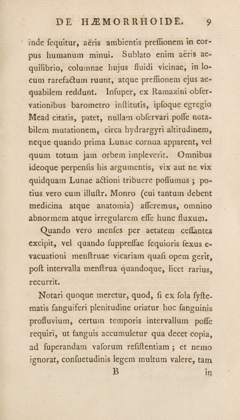 inde fequitur, aeris ambientis preffionem in cor¬ pus humanum minui. Sublato enim aeris ae¬ quilibrio, columnae hujus fluidi vicinae, in lo¬ cum rarefactum ruunt, atque preffionem ejus ae« quabilem reddunt. Infuper, ex Ramazini obfer- vatienibus barometro inffitutis, ipfoque egregio Mead citatis, patet, nullam obfervari poffe nota¬ bilem mutationem, circa hydrargyri altitudinem, neque quando prima Lunae cornua apparent, vel quum totum jam orbem impleverit. Omnibus ideoque perpenfis his argumentis, vix aut ne vix quidquam Lunae a&ioni tribuere poffumus ; po¬ tius vero cum illuftr. Monro (cui tantum debent medicina atque anatomia) afferemus, omnino abnormem atque irregularem effe hunc fluxuqa. Quando vero menfes per aetatem eeffante^ excipit, vel quando fuppreffae fequioris fexus e- vacuationi menflruae vicariam quafi opem gerit, poft intervalla menftrua quandoque, licet rarius, recurrit. Notari quoque meretur, quod, fi ex fola fyfte- matis fanguiferi plenitudine oriatur hoc fanguinis profluvium, certum temporis intervallum poffe requiri, ut fanguis accumuletur qua decet copia, ad fuperandain vaforum refiflentiam ; et nemo ignorat, confuetudinis legem multum valere, tam B in