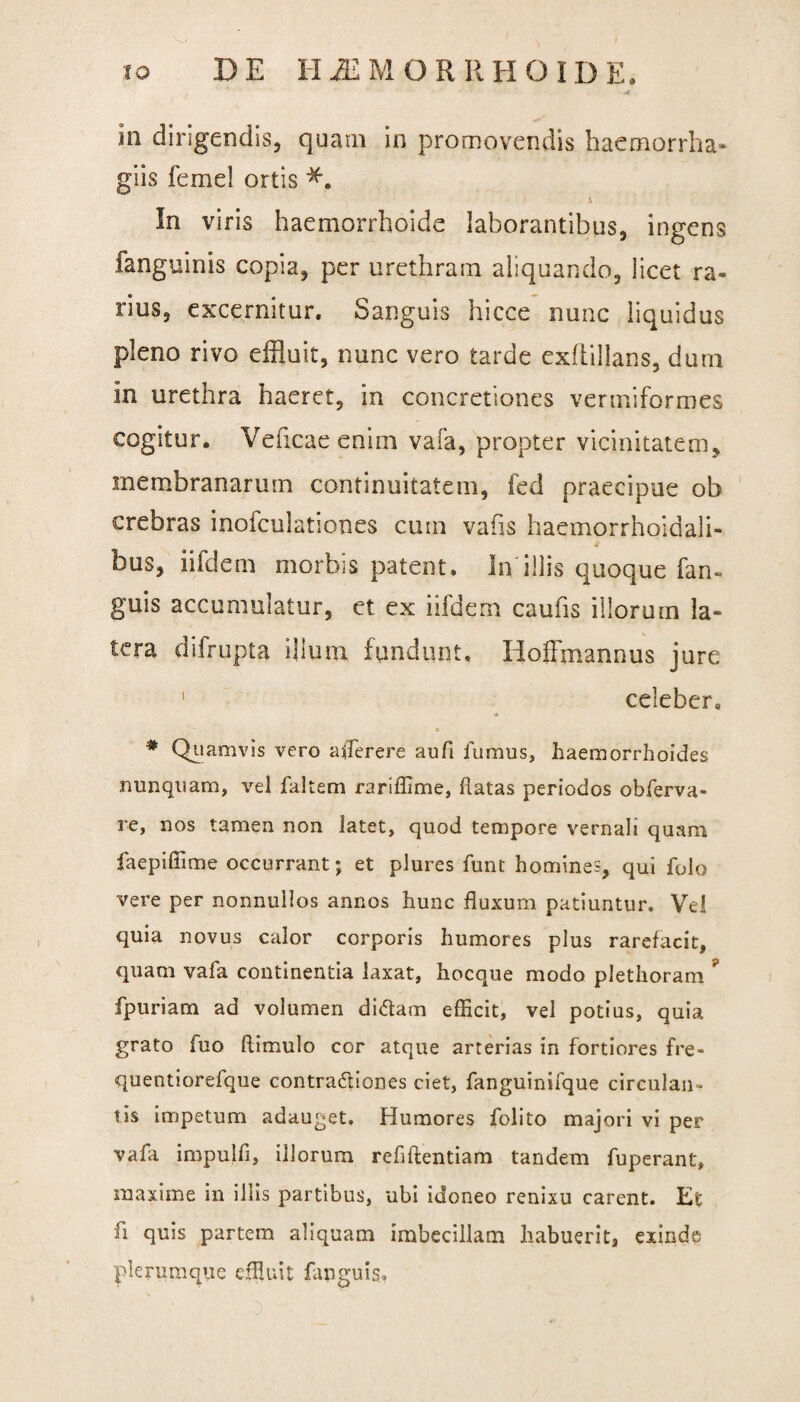 in dirigendis, quam in promovendis haemorrha» glis femel ortis \ In viris haemorrhoide laborantibus, ingens fanguinis copia, per urethram aliquando, licet ra¬ rius, excernitur. Sanguis hicce nunc liquidus pleno rivo effluit, nunc vero tarde exfiillans, dum in urethra haeret, in concretiones vermiformes cogitur. Veficae enim vafa, propter vicinitatem, membranarum continuitatem, fed praecipue ob crebras inofculationes cum vafis haemorrhoidali- 4 bus, iifdcm morbis patent. In'illis quoque fan- guis accumulatur, et ex iifdem caufis illorum la¬ tera dilrupta illuni fundunt. Hoffmannus jure 1 celeber. * # Quamvis vero aflerere aufi fumus, haemorrhoides nunquam, vel faltem rariffime, flatas periodos obferva- re, nos tamen non latet, quod tempore vernali quam faepiffime occurrant; et plures funt homines, qui folo vere per nonnullos annos hunc fluxum patiuntur. Vel quia novus calor corporis humores plus rarefacit, quam vafa continentia laxat, hocque modo plethoram ? fpuriam ad volumen diCtam efficit, vel potius, quia grato fuo ftimulo cor atque arterias in fortiores fre- quentiorefque contractiones ciet, fanguinifque circulan- tis impetum adauget. Humores folito majori vi per vafa impulfi, illorum reflftentiam tandem fuperant, maxime in illis partibus, ubi idoneo renixu carent. Et fi quis partem aliquam imbecillam habuerit, exinde plerumque effluit fapguis.