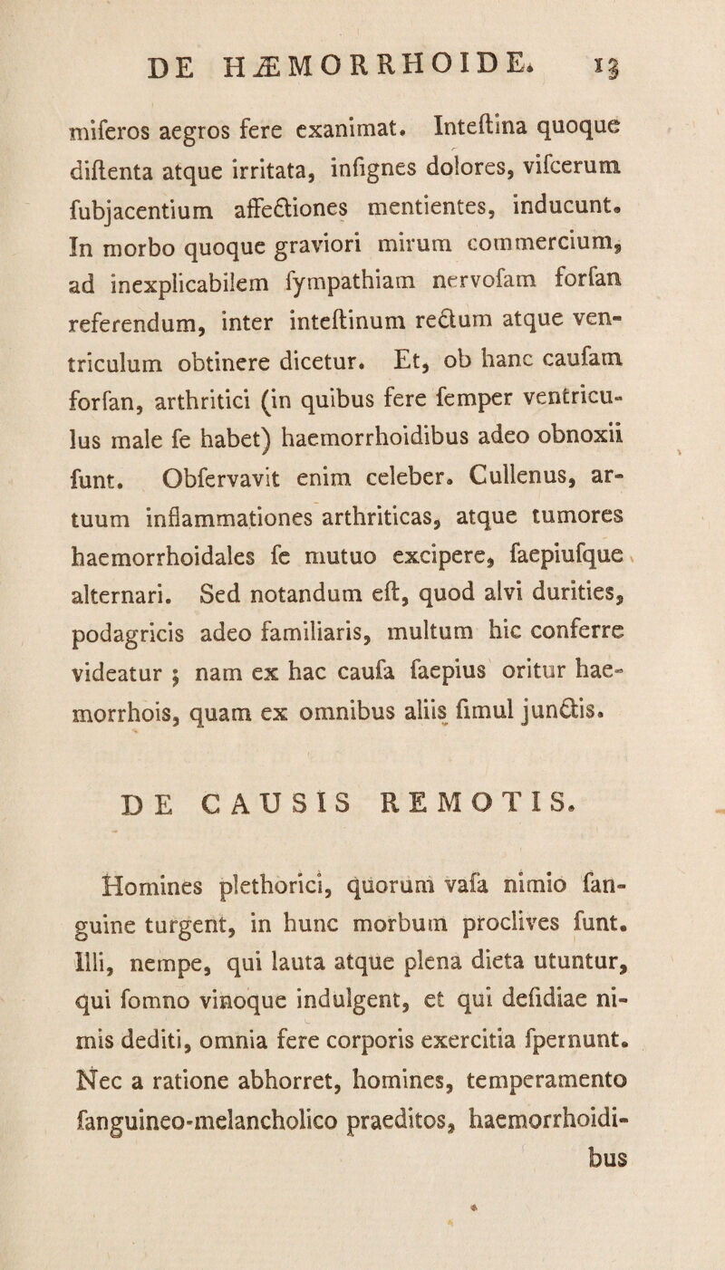 miferos aegros fere exanimat. Inteftina quoque diftenta atque irritata, infignes dolores, vifcerum fubjacentium affe&iones mentientes, inducunt* In morbo quoque graviori mirum commercium, ad inexplicabilem fympathiam nervofam forfan referendum, inter inteftinum rectum atque ven- triculum obtinere dicetur* Et, ob hanc caufam forfan, arthritici (in quibus fere femper ventricu¬ lus male fe habet) haemorrhoidibus adeo obnoxii funt. Obfervavit enim celeber. Cullenus, ar¬ tuum inflammationes arthriticas, atque tumores haemorrhoidales fe mutuo excipere, faepiufque alternari. Sed notandum eft, quod alvi durities, podagricis adeo familiaris, multum hic conferre videatur ; nam ex hac caufa faepius oritur hae» morrhois, quam ex omnibus aliis fimul junftis. DE CAUSIS REMOTIS» Homines plethorici, quorum vafa nimio fan- guine turgent, in hunc morbum proclives funt. Illi, nempe, qui lauta atque plena dieta utuntur, qui fomno vinoque indulgent, et qui defidiae ni¬ mis dediti, omnia fere corporis exercitia fpernunt. Nec a ratione abhorret, homines, temperamento fanguineo-melancholico praeditos, haemorrhoidi¬ bus