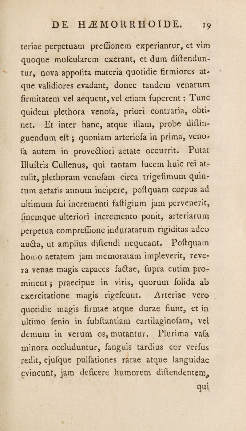 teriae perpetuam preflionem experiantur, et vim quoque mufcularem exerant, et dum diftendun- tur, nova appofita materia quotidie firmiores at- ' que validiores evadant, donec tandem venarum firmitatem vel aequent, vel etiam fuperent: Tunc quidem plethora venofa, priori contraria, obti¬ net. Et inter hanc, atque illam, probe diftin- guendum eft *, quoniam arteriofa in prima, veno¬ fa autem in prove&iori aetate occurrit. Putat Illuftris Cullenus, qui tantam lucern huic rei at¬ tulit, plethpram venofam circa trigefimum quin¬ tum aetatis annum incipere, poflquam corpus ad ultimum fui incrementi faftigium jam pervenerit, finemque ulteriori incremento ponit, arteriarum perpetua compreflione induratarum rigiditas adeo aucta, ut amplius didendi nequeant. Poftquam homo aetatem jam memoratam impleverit, reve¬ ra venae magis capaces fa&ae, fupra cutim pro¬ minent ; praecipue in viris, quorum folida ab exercitatione magis rigefcunt. Arteriae vero quotidie magis firmae atque durae fiunt, et in ultimo fenio in fubfbntiam cartilaginofam, vel demum in verum os, mutantur. Plurima vala minora occluduntur, fanguis tardius cor verfus redit, ejufque pulfationes rarae atque languidae evincunt, jam deficere humorem diftendentem, m