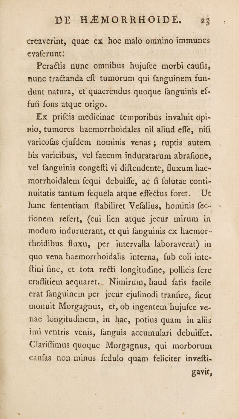 creaverint, quae ex hoc malo omnino immunes evaferuntl Peradis nunc omnibus hujufce morbi caufis* nunc tradanda efl tumorum qui fanguinem fun¬ dunt natura, et quaerendus quoque fanguinis ef- fufi fons atque origo. Ex prifcis medicinae temporibus invaluit opi¬ nio, tumores haemorrhoidales nil aliud efle, nili varicofas ejufdem nominis venas ; ruptis autem his varicibus, vel faecum induratarum abrafione, vel fanguinis congefti vi diflendente, fluxum hae- morrhoidalem fequi debuifle, ac fi folutae conti¬ nuitatis tantum fequela atque effedus foret. Ut hanc fententiam fiabiliret Vefalius, hominis fec» tionem refert, (cui lien atque jecur mirum in modum induruerant, et qui fanguinis ex hac ruor- rhoidibus fluxu, per intervaila laboraverat) in quo vena haemorrhoidalis interna, fub coli inte» ftini fine, et tota redi longitudine, pollicis fere craflitiem aequaret.^. Nimirum, haud fatis facile erat fanguinem per jecur ejufinodi tranfire, ficut monuit Morgagnus, et, ob ingentem hujufce ve¬ nae longitudinem, in hac, potius quam in aliis imi ventris venis, fanguis accumulari debuiflet. Clariffimus quoque Morgagnus, qui morborum caufas non minus fedulo quam feliciter invefti- gavit,