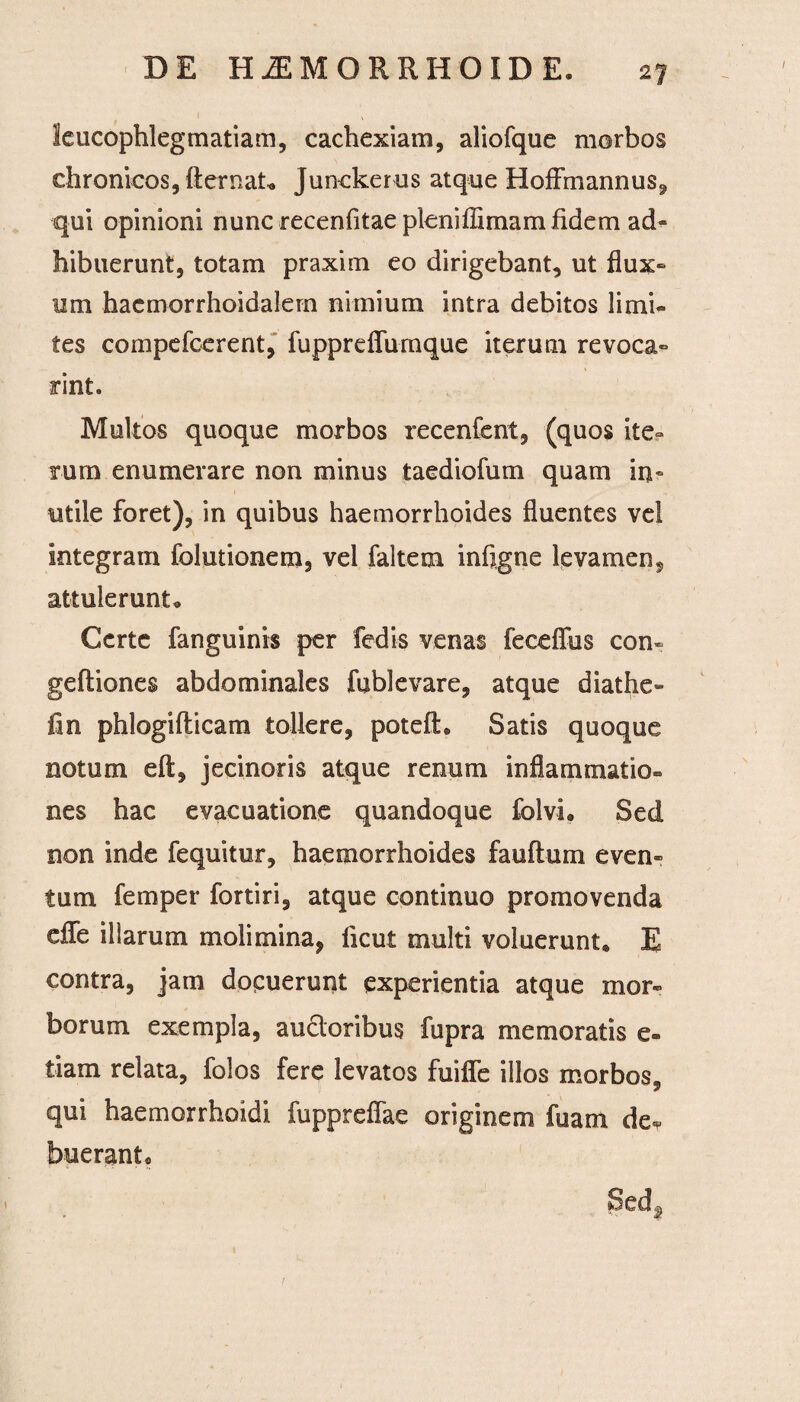 leucophlegmatiam, cachexiam, aliofque morbos chronicos, fternaU Junckerus atque Hoffmannus, qui opinioni nunc recenfitae pleniffimam fidem ad« hibuerunt, totam praxim eo dirigebant, ut flux¬ um hacmorrhoidalern nimium intra debitos limi¬ tes compefcerent, fupprefTumque iterum revoca- rint. Multos quoque morbos recenfent, (quos ite¬ rum enumerare non minus taediofum quam in¬ utile foret), in quibus haemorrhoides fluentes vel integram folutionem, vel faltem infigne levamen, attulerunt. Certe fanguinis per fedis venas feceffus con- geftiones abdominales fublevare, atque diathe- fin phlogifticam tollere, poteft, Satis quoque notum eft, jecinoris atque renum inflammatio¬ nes hac evacuatione quandoque folvh Sed non inde fequitur, haemorrhoides fandum even¬ tum femper fortiri, atque continuo promovenda effe illarum molimina, ficut multi voluerunt, E contra, jam docuerunt experientia atque mor¬ borum exempla, ancioribus fupra memoratis e- liam relata, folos fere levatos fuiffe illos morbos, qui haemorrhoidi fuppreffae originem fu ani de<* bueranto