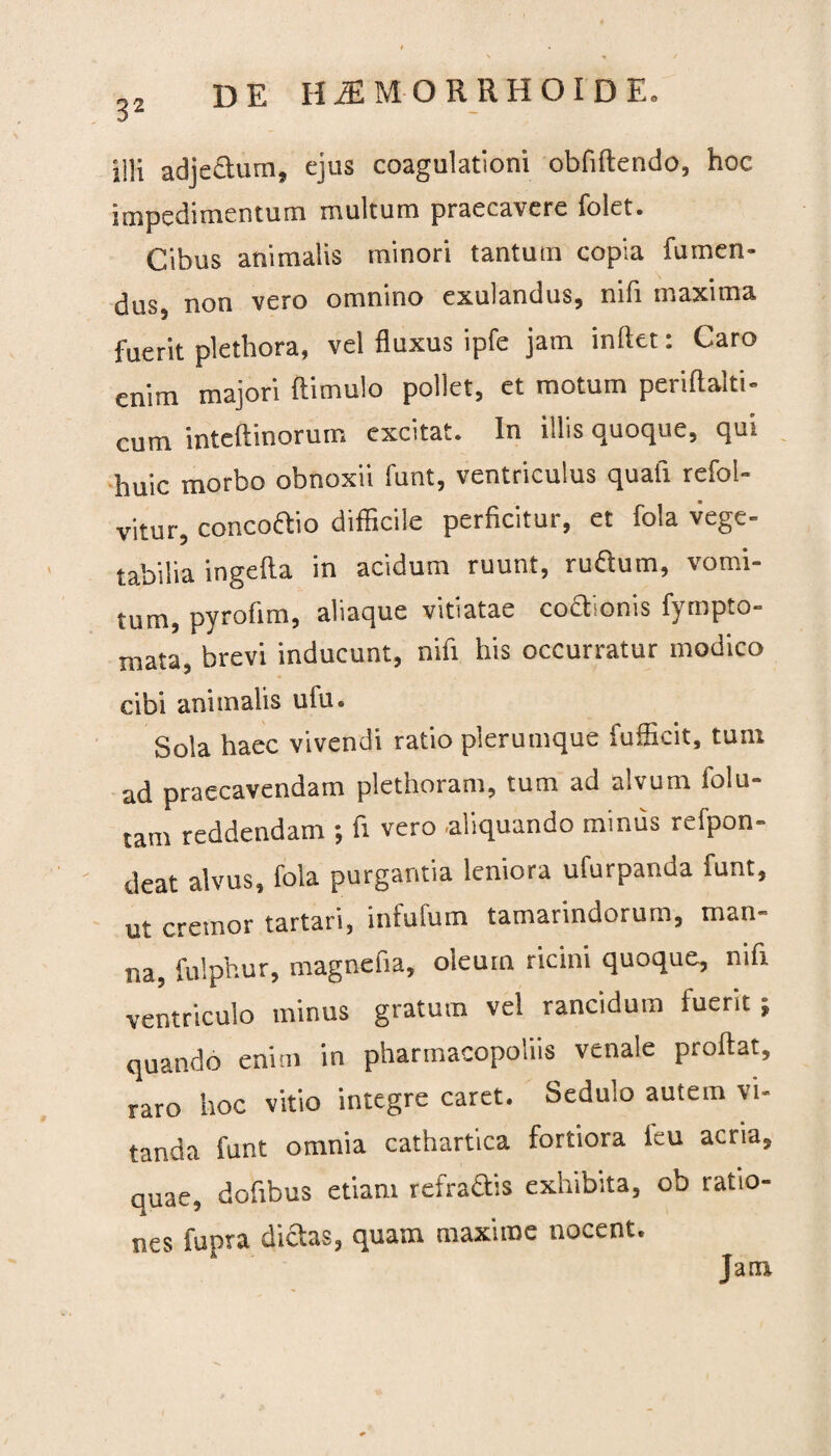illi adjectum, ejus coagulationi oblidendo, hoc impedimentum multum praecavere folet. Cibus animalis minori tantum copia fumen- dus, non vero omnino exulandus, nifi maxima fuerit plethora, vel fluxus ipfe jam indet: Caro enim majori dimulo pollet, et motum peridaiti- cum intedinorum excitat. In illis quoque, qui huic morbo obnoxii funt, ventriculus quali refol- vitur, concoftio difficile perficitur, et fola vege- tabilia ingeda in acidum ruunt, ru&um, vomi¬ tum, pyrolim, aliaque vitiatae codtionis fympto- mata, brevi inducunt, nifi his occurratur modico cibi animalis uiu. Sola haec vivendi ratio plerumque fufficit, tum ad praecavendam plethoram, tum ad alvum folu- tam reddendam •, fi vero .aliquando minus refpon- deat alvus, fola purgantia leniora ufurpanda funt, ut cremor tartari, infufum tamarindorum, man¬ na, fulphur, magnefia, oleum ricini quoque, nifi ventriculo minus gratum vel rancidum fuerit ; quando enim in pharmacopoliis venale prodat, raro hoc vitio integre caret. Sedulo autem vi¬ tanda funt omnia cathartica fortiora ieu acria, quae, dofibus etiam refractis exhibita, ob ratio¬ nes fupra dictas, quam maxime nocent.