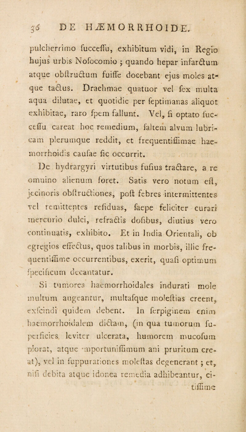 3'(5 DE H^EMORRHOIDE. pulcherrimo fucccflu, exhibitum vidi, in Regio hujus urbis Nofocomio ; quando hepar infardum atque obhrudum fuiffe docebant ejus moles at¬ que tacius. Drachmae quatuor vel fex multa aqua dilutae, et quotidie per feptimanas aliquot exhibitae, raro fpem fallunt. Vel, fi optato fuc- eeffu careat hoc remedium, faltem alvum lubri¬ cam plerumque reddit, et frequentifUmae hae» morrhoidis caufae fic occurrit. De hydrargvri virtutibus fufius tradare, a re omnino alienum foret. Satis vero notum efl, jecinoris obftrudiones, poft febres intermittentes vel remittentes refiduas, faepe feliciter curari mercurio dulci, refractis dofibus, diutius vero continuatis, exhibito. Et in India Orientali, ob egregios effedus, quos talibus in morbis, illic fre- quentiffi-me occurrentibus, exerit, quali optimum fpecificum decantatur. M. Si tumores haemorrhoidales indurati mole inultum augeantur, multafque moleftias creent., exfeindi quidem debent. In ferpiginem enim haemorrhoidalcm didam, (in qua tumorum fu- perficies leviter ulcerata, humorem mucofuin plorat, atque unportunifiimum ani pruritum cre¬ at), vel in fuppurationes moldtas degenerant ; et, ni fi debita atque idonea remedia adhibeantur, ci¬ ti ili me
