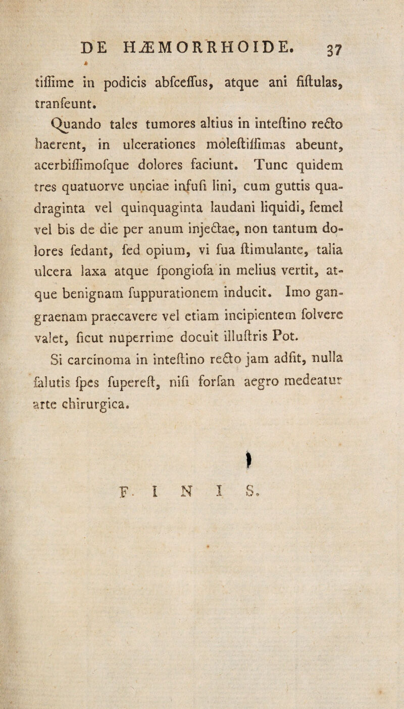 A tifiime in podicis abfceffus, atque ani fiftulas, tranfeunt. iduando tales tumores altius in inteftino redo haerent, in ulcerationes moleft illimas abeunt, acerbifiimofque dolores faciunt. Tunc quidem tres quatuorve unciae infufi lini, cum guttis qua¬ draginta vel quinquaginta laudani liquidi, femel vel bis de die per anum injedae, non tantum do¬ lores fedant, fed opium, vi fua ftimulante, talia ulcera laxa atque ipongiofa in melius vertit, at¬ que benignam fuppurationem inducit. Imo gan¬ graenam praecavere vel etiam incipientem folvere valet, ficut nuperrime docuit illuftris Pot. Si carcinoma in inteftino redo jam adiit, nulla falutis fpes fupereft, nifi forfan aegro medeatur arte chirurgica. > F INI S.