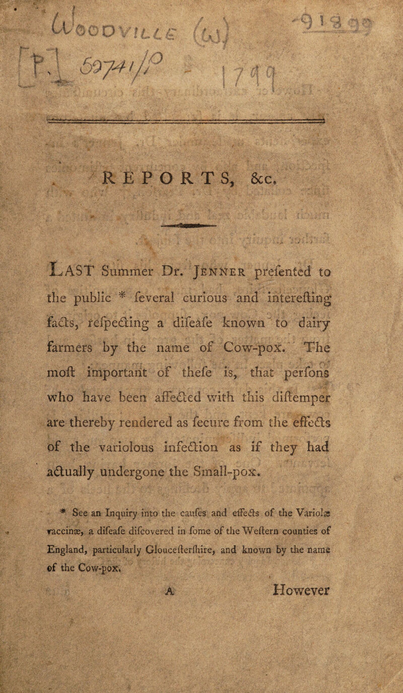 REPORTS, 8cc, Last Summer Dr. Jenner prefented to the public * feveral curious and ihterefting facts, refpeding a dife&fe known ' to dairy Farmers by the name of Cow-pox. The moll important of thefe is, that perfons who have been affedted with this diftemper are thereby rendered as fecure from the effects of the variolous infection as if they had actually undergone the Small-pox* * See an Inquiry into the caufes and etFe&s of the Variola; raccinas, a difeafe difcovered in fome of the Weftern counties of England, particularly Gloucefterlhire, and known by the name ©f the Cow-pox. A However