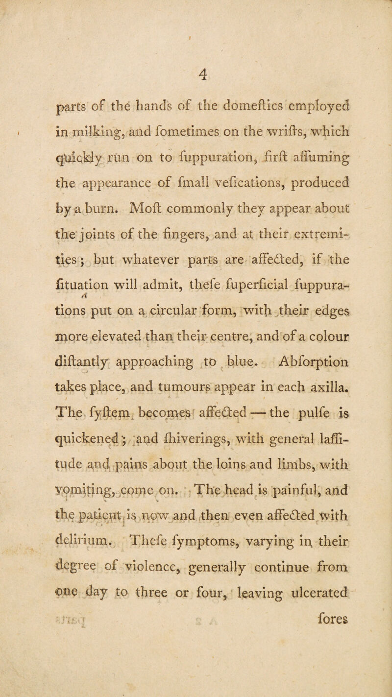 I 4 parts of the hands of the domeflics employed in milking, and fometirnes on the wrifis, which quickly run on to fuppuration, firft aifuming the appearance of fmall vefications, produced by a burn. Moft commonly they appear about the joints of the fingers, and at their extremi¬ ties ; but whatever parts are affedted, if the fituation will admit, theie fuperficial fuppura- tions put on a circular form, with their edges more elevated than their centre, and of a colour diftantly approaching to blue. Abforption takes place, and tumours appear in each axilla. The fyftem becomes affedted— the pulfe is quickened:; and fhiverings, with general laffi- tude and pains about the loins and limbs, with yomitmg, come on. The head is painful, and the patient is now and then even affedted with » » * j > * delirium. Thefe fymptoms, varying in their degree of violence, generally continue from one day to three or four, leaving ulcerated a fores