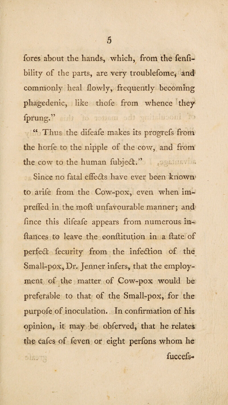 fores about the hands, which, from the fenfi- bility of the parts, are very troublefome, and; commonly heal flowly, frequently becoming phagedenic, like thofe from whence they fprung.” “ Thus the difeafe makes its progrefs from the horfe to the nipple of the cow, and from the cow to the human fubjedh” Since no fatal effects have ever been known’ to arife from the Cow-pox, even when im« prefled in the moft unfavourable manner; and fmce this difeafe appears from numerous in- fiances to leave the conftitution in a Hate of perfedt fecurity from the infedtion of the Small-pox, Dr. Jenner infers, that the employ¬ ment of the matter of Cow-pox would be preferable to that of the Small-pox, for the purpofe of inoculation. In confirmation of his opinion, it may be obferved, that he relates the cafes of feven or eight perfons whom he fuccefs*