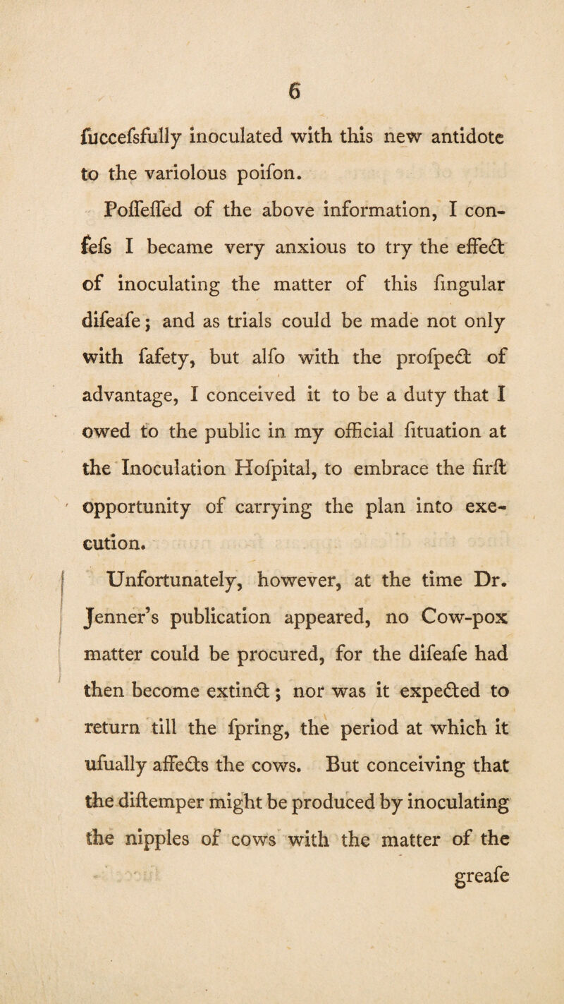 fuccefsfully inoculated with this new antidote to the variolous poifon. Poffeffed of the above information, I con- fefs I became very anxious to try the effect of inoculating the matter of this fmgular difeafe; and as trials could be made not only with fafety, but alfo with the profpedf of advantage, I conceived it to be a duty that I owed to the public in my official fituation at the Inoculation Hofpital, to embrace the firfl: opportunity of carrying the plan into exe¬ cution. Unfortunately, however, at the time Dr. Jenner’s publication appeared, no Cow-pox matter could be procured, for the difeafe had then become extindf; nor was it expedted to return till the fpring, the period at which it ufually affedts the cows. But conceiving that the diftemper might be produced by inoculating the nipples of cows with the matter of the greafe