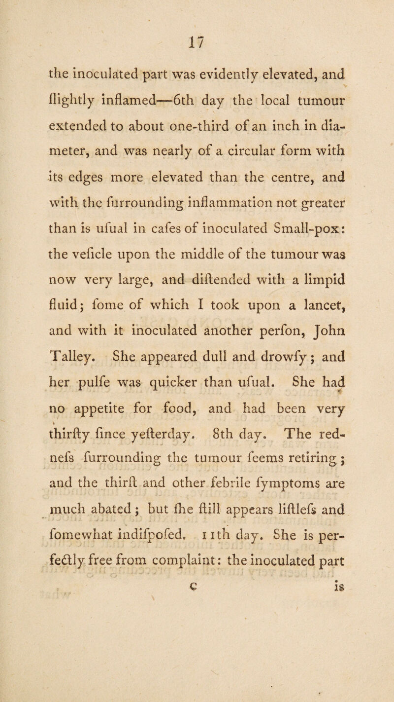 the inoculated part was evidently elevated, and (lightly inflamed—6th day the local tumour extended to about one-third of an inch in dia¬ meter, and was nearly of a circular form with its edges more elevated than the centre, and with the furrounding inflammation not greater than is uiual in cafes of inoculated Small-pox: the vehicle upon the middle of the tumour was now very large, and diftended with a limpid fluid; fome of which I took upon a lancet, and with it inoculated another perfon, John Talley. She appeared dull and drowfy; and her pulfe was quicker than ufual. She had no appetite for food, and had been very thirfty fmce yefterday. 8th day. The red- nefs furrounding the tumour feems retiring ; and the third and other febrile fymptoms are much abated; but fhe flill appears liftlefs and ' - i .* :• - - • i ■ , i '  ^ fomewhat indifpofed. nth day. She is per¬ fectly free from complaint: the inoculated part is €