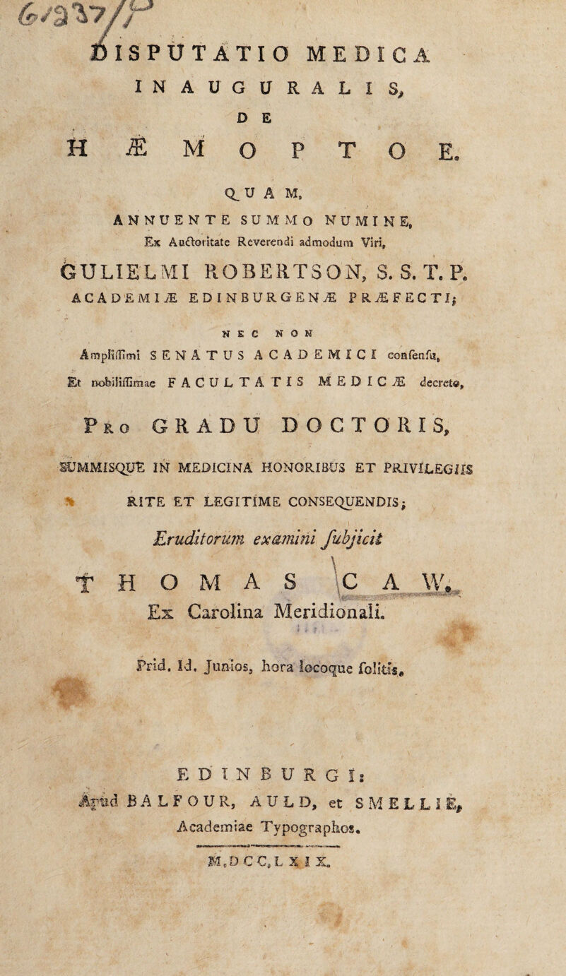 c^%\yr Disputatio medica INAUGURALIS, D E H ^MOPTOE. Q_U A M, ANNUENTE SUMMO NUMINE, Ex AuOoritate Reverendi admodum Viri, GULIELMI ROBERTSON, S. S. T. P. ACADEMI JE EDINBtlRSENA PRAEFECTI; N E C NON AmpKdimi SENATUS ACADEMICI confenfu. Et nobiliffimac FACULTATIS MEDICiE decret®. Pro GRADU DOCTO R IS, SUMMISQUE IN MEDICINA HONORIBUS ET PRIVILEGIIS RITE ET LEGITIME CONSEQUENDIS ■ i Eruditorum examini fubjick T H O M A S C A W* Ex Carolina Meridionali. Prid. Id. Juaios5 hora locoque folitfs* E D INSURGI: %iad BALFOUR, AULD, et S M E L L I E* Academiae Tvpographos.