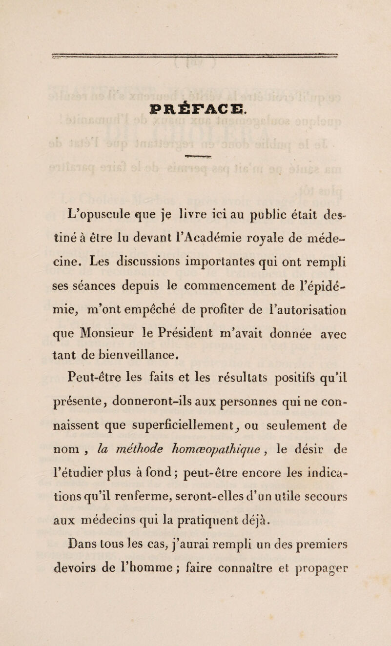 PRÉFACE. L’opuscule que je livre ici au public était des¬ tiné à être lu devant l’Académie royale de méde¬ cine. Les discussions importantes qui ont rempli ses séances depuis le commencement de l’épidé¬ mie, m’ont empéché de profiter de l’autorisation que Monsieur le Président m’avait donnée avec tant de bienveillance. Peut-être les faits et les résultats positifs qu’il présente, donneront-ils aux personnes qui ne con¬ naissent que superficiellement^ ou seulement de nom , la méthode homœopathicjue, le désir de l’étudier plus à fond; peut-être encore les indica¬ tions qu’il renferme, seront-elles d’un utile secours aux médecins qui la pratiquent déjà. Dans tous les cas, j’aurai rempli un des premiers devoirs de l’homme ; faire connaître et propager