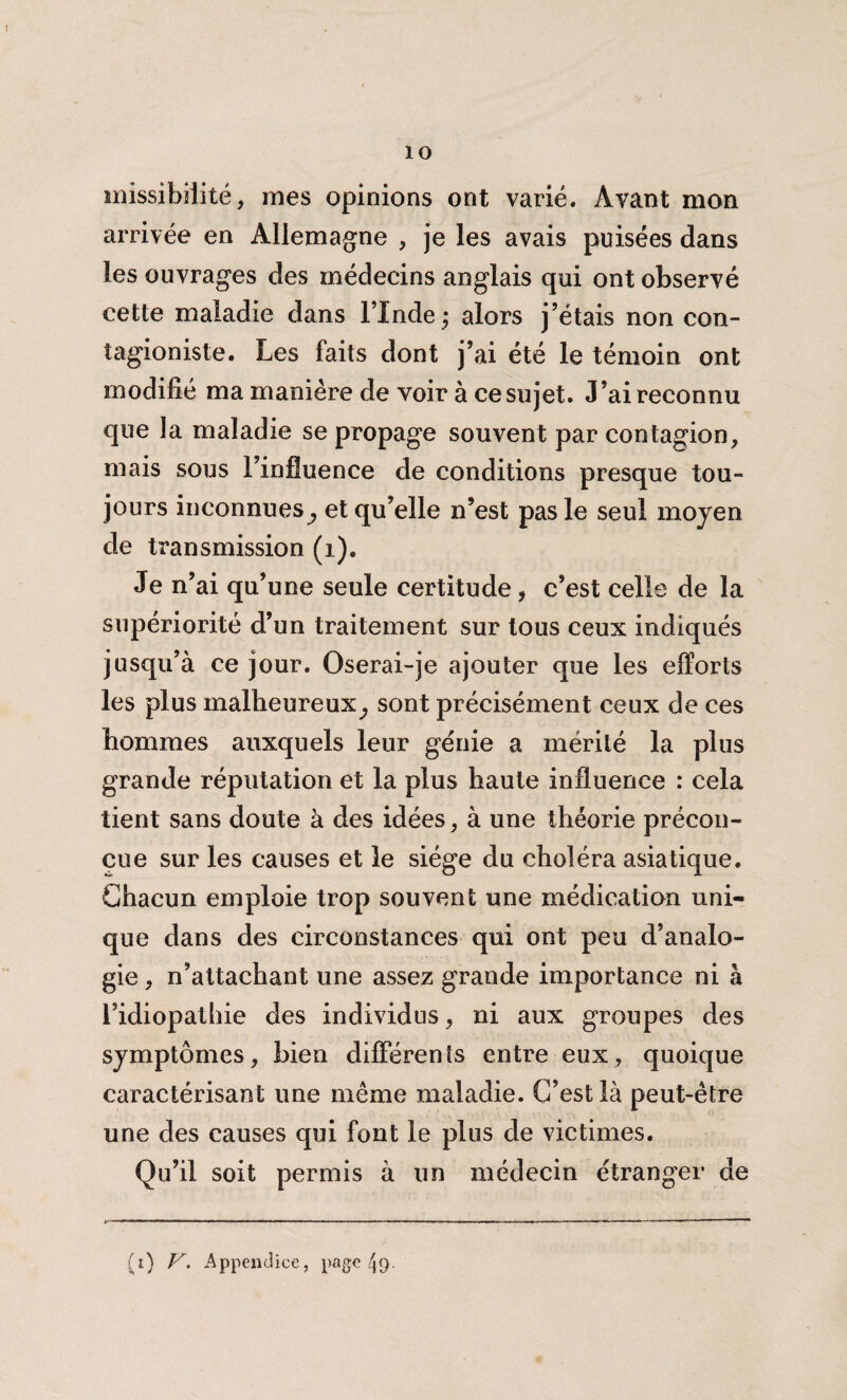 îmssibîiité, mes opinions ont varié. Avant mon arrivée en Allemagne , je les avais puisées dans les ouvrages des médecins anglais qui ont observé cette maladie dans l’Inde* alors j’étais non con- tagioniste. Les faits dont j’ai été le témoin ont modifié ma manière de voir à ce sujet. J’ai reconnu que la maladie se propage souvent par contagion, mais sous l’influence de conditions presque tou¬ jours inconnues^ et qu’elle n’est pas le seul moyen de transmission (1). Je n’ai qu’une seule certitude, c’est celle de la supériorité d’un traitement sur tous ceux indiqués jusqu’à ce jour. Oserai-je ajouter que les efforts les plus malheureux^ sont précisément ceux de ces hommes auxquels leur génie a mérité la plus grande réputation et la plus haute influence : cela tient sans doute à des idées, à une théorie précon¬ çue sur les causes et le siège du choléra asiatique. Chacun emploie trop souvent une médication uni¬ que dans des circonstances qui ont peu d’analo¬ gie , n’attachant une assez grande importance ni à l’idiopathie des individus , ni aux groupes des symptômes, bien différents entre eux, quoique caractérisant une même maladie. C’est là peut-être une des causes qui font le plus de victimes. Qu’il soit permis à un médecin étranger de (e) V. Appendice, page ^9.