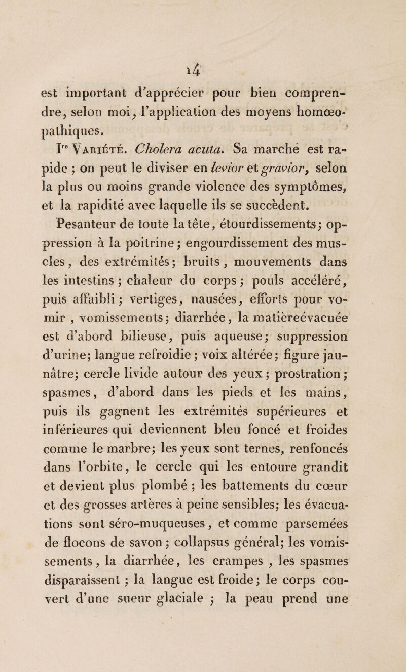 *4 est important d'apprécier pour bien compren¬ dre, selon rnoi^ l’application des moyens homœo- pathiques. Ire Variété. Choiera acuta. Sa marche est ra¬ pide ; on peut le diviser en levior et gravier, selon la plus ou moins grande violence des symptômes, et la rapidité avec laquelle ils se succèdent. Pesanteur de toute la tête, étourdissements; op¬ pression à la poitrine; engourdissement des mus¬ cles, des extrémités; bruits, mouvements dans les intestins ; chaleur du corps; pouls accéléré, puis affaibli; vertiges, nausées, efforts pour vo¬ mir , vomissements; diarrhée, la matièreévacuée est d’abord bilieuse, puis aqueuse; suppression d’urine; langue refroidie ; voix altérée; figure jau¬ nâtre; cercle livide autour des yeux; prostration; spasmes, d’abord dans les pieds et les mains, puis ils gagnent les extrémités supérieures et inférieures qui deviennent bleu foncé et froides comme le marbre; les yeux sont ternes, renfoncés dans l’orbite, le cercle qui les entoure grandit et devient plus plombé ; les battements du cœur et des grosses artères à peine sensibles; les évacua¬ tions sont séro-muqueuses, et comme parsemées de flocons de savon; collapsus général; les vomis¬ sements, la diarrhée, les crampes , les spasmes disparaissent ; la langue est froide; le corps cou¬ vert d’une sueur glaciale ; la peau prend une