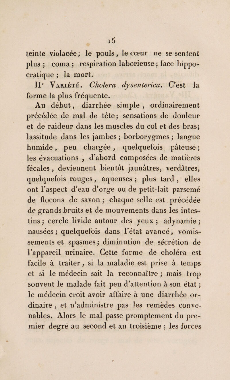 teinte violacée; le pouls, le cœur ne se sentent plus ; coma ; respiration laborieuse ; face hippo» cratique ; la mort. IIe Variété. Choiera djsenterica. C’est la forme ta plus fréquente. Au début, diarrhée simple , ordinairement précédée de mai de tête; sensations de douleur et de raideur dans les muscles du col et des bras; lassitude dans les jambes ; borborygmes ; langue humide, peu chargée, quelquefois pâteuse ; les évacuations , d’abord composées de matières fécales , deviennent bientôt jaunâtres, verdâtres, quelquefois rouges, aqueuses ; plus tard , elles ont l’aspect d’eau d’orge ou de petit-lait parsemé de flocons de savon ; chaque selle est précédée de grands bruits et de mouvements dans les intes¬ tins ; cercle livide autour des yeux ; adynamie ; nausées ; quelquefois dans l’état avancé, vomis¬ sements et spasmes ; diminution de sécrétion de l’appareil urinaire. Cette forme de choléra est facile à traiter, si la maladie est prise à temps et si le médecin sait la reconnaître ; mais trop souvent le malade fait peu d’attention à son état ; le médecin croit avoir affaire à une diarrhée or¬ dinaire , et n’administre pas les remèdes conve¬ nables. Alors le mal passe promptement du pre¬ mier degré au second et au troisième ; les forces