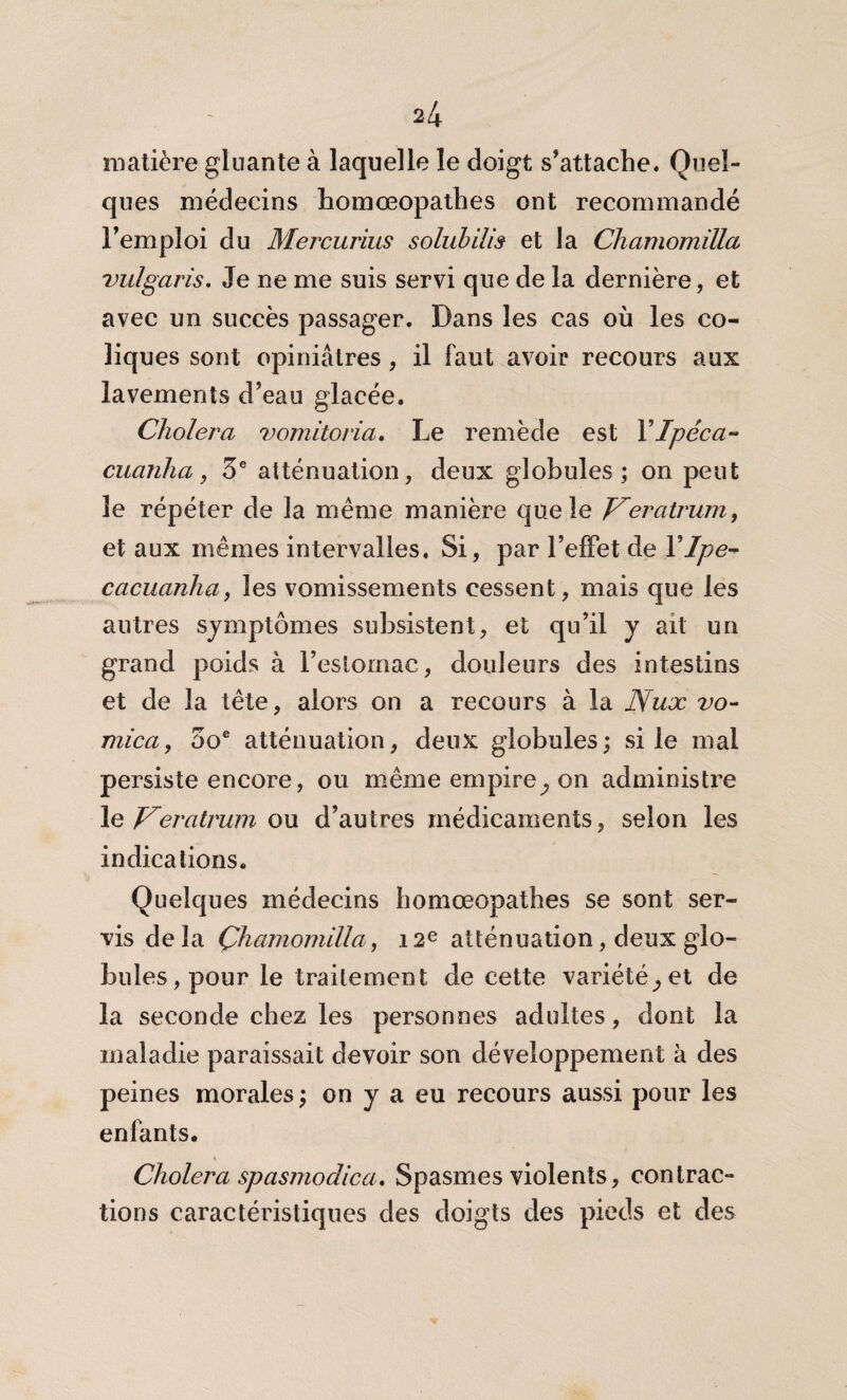 matière gluante à laquelle le doigt s’attache. Quel¬ ques médecins homœopathes ont recommandé l’emploi du Mercurius solabilis et la Chamomilla vulgaris. Je ne me suis servi que de la dernière, et avec un succès passager. Dans les cas où les co¬ liques sont opiniâtres , il faut avoir recours aux lavements d’eau glacée. Choiera vomitoria. Le remède est Y Ipéca- cuanha, 3e atténuation, deux globules; on peut le répéter de la même manière que le Veratrum, et aux mêmes intervalles. Si, par l’effet de YIpe- cacuanha, les vomissements cessent, mais que les autres symptômes subsistent, et qu’il y ait un grand poids à l’eslornac, douleurs des intestins et de la tête, alors on a recours à la Nux vo¬ nt ica , 5oe atténuation, deux globules; si le mal persiste encore, ou même empire^ on administre le V^eratrum ou d’autres médicaments, selon les indications. Quelques médecins homœopathes se sont ser¬ vis delà Chamomilla, 12e atténuation, deux glo¬ bules, pour le traitement de cette variétéet de la seconde chez les personnes adultes, dont la maladie paraissait devoir son développement à des peines morales ; on y a eu recours aussi pour les enfants. Choiera spasjnodica. Spasmes violents, contrac¬ tions caractéristiques des doigts des pieds et des