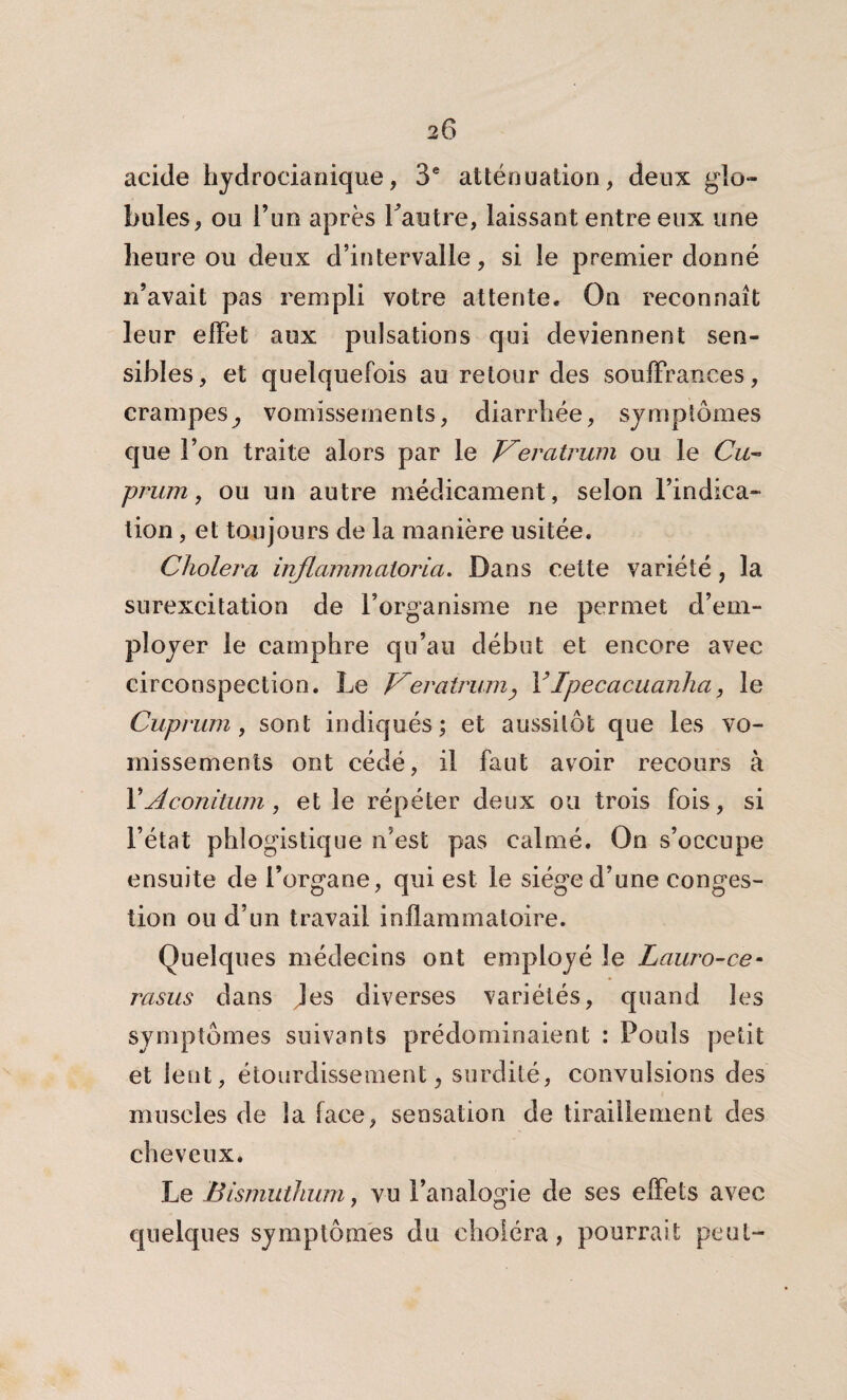 acide hydrocianique, 3e atténuation, deux glo¬ bules, ou l’un après Lautre, laissant entre eux une heure ou deux d’intervalle, si le premier donné n’avait pas rempli votre attente. On reconnaît leur effet aux pulsations qui deviennent sen¬ sibles, et quelquefois au retour des souffrances, crampes^ vomissements, diarrhée, symptômes que l’on traite alors par le Veratrwn ou le Cu- prum, ou un autre médicament, selon l’indica¬ tion , et toujours de la manière usitée. Choiera inflammaloria. Dans cette variété, la surexcitation de l’organisme ne permet d’em¬ ployer le camphre qu’au début et encore avec circonspection. Le Veratrum<, YIpecacuanha, le Cuprum, sont indiqués; et aussitôt que les vo¬ missements ont cédé, il faut avoir recours à Y A conitum, et le répéter deux ou trois fois, si l’état phlogistique n’est pas calmé. On s’occupe ensuite de l’organe, qui est le siège d’une conges¬ tion ou d’un travail inflammatoire. Quelques médecins ont employé le Lauro-ce- rasus dans Jes diverses variétés, quand les symptômes suivants prédominaient : Pouls petit et lent, étourdissement, surdité, convulsions des muscles de la face, sensation de tiraillement des cheveux. Le Bismutînim, vu l’analogie de ses effets avec quelques symptômes du choléra, pourrait peut-