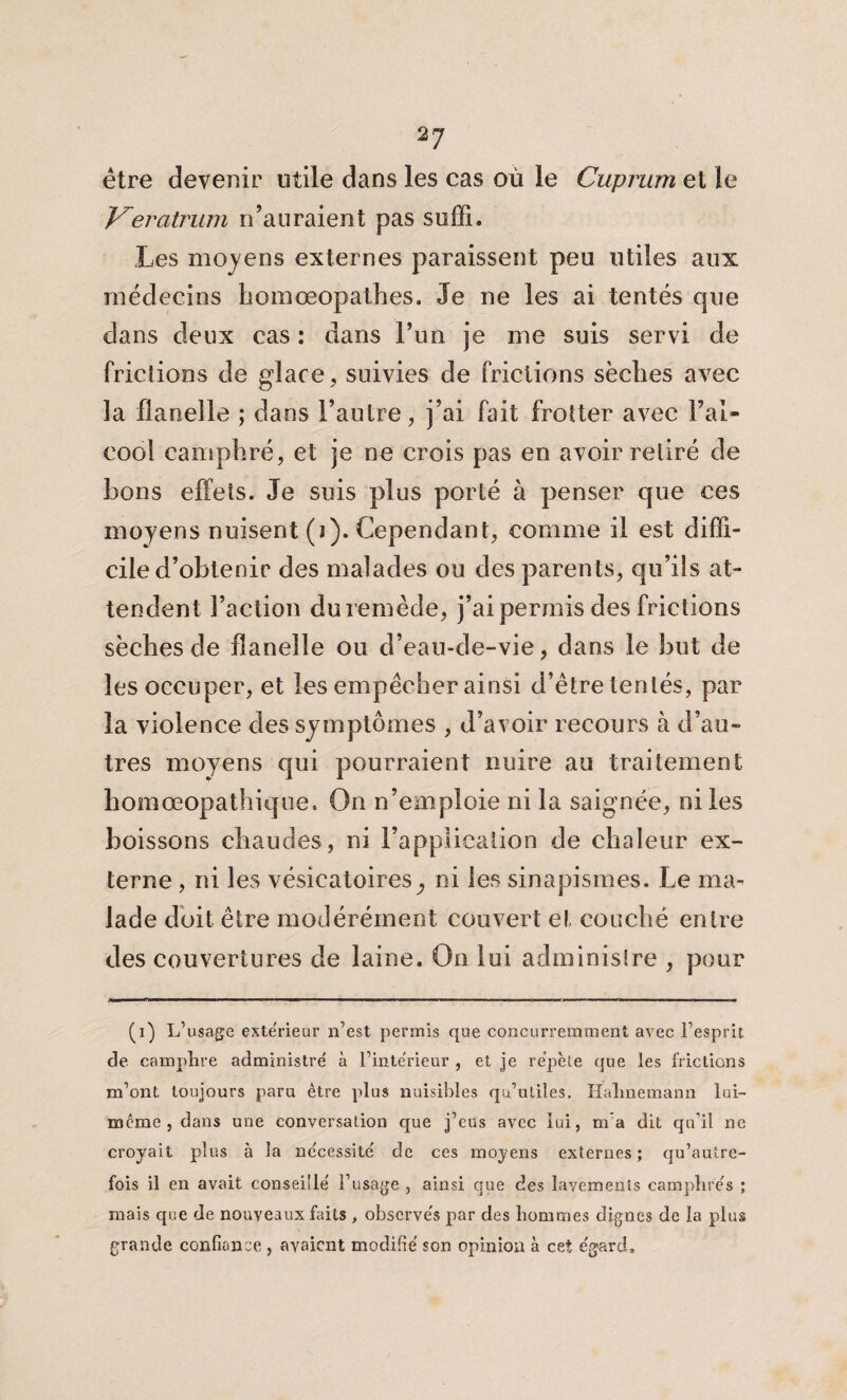 être devenir utile dans les cas où le Cuprum et le Keratrum n’auraient pas suffi. Les moyens externes paraissent peu utiles aux médecins liomœopathes. Je ne les ai tentés que dans deux cas : dans l’un je me suis servi de friclions de glace , suivies de frictions sèches avec ]a flanelle ; dans l’autre, j’ai fait frotter avec l’al¬ cool camphré, et je ne crois pas en avoir retiré de bons effets. Je suis plus porté à penser que ces moyens nuisent (j). Cependant, comme il est diffi¬ cile d’obtenir des malades ou des parents, qu’ils at¬ tendent Faction du remède, j’ai permis des frictions sècbes de flanelle ou d’eau-de-vie, dans le but de les occuper, et les empêcher ainsi d’être tentés, par la violence des symptômes , d’avoir recours à d’au¬ tres moyens qui pourraient nuire au traitement homœopathique. On n’emploie ni la saignée, ni les boissons chaudes, ni l’application de chaleur ex¬ terne , ni les vésicatoires,, ni les sinapismes. Le ma¬ lade doit être modérément couvert et couché entre des couvertures de laine. On lui administre , pour (i) L’usage exte'rieur n’est permis que concurremment avec l’esprit de camphre administré à l’intérieur , et je répète que les frictions m’ont toujours paru être plus nuisibles qu’utiles. Habnemann lui- même , dans une conversation que j’eus avec lui, m’a dit qu’il ne croyait plus à la nécessité de ces moyens externes; qu’autre- fois il en avait conseillé l’usage , ainsi que des lavements camphrés ; mais que de nouveaux faits , observés par des hommes dignes de la plus grande confiance , avaient modifié son opinion à cet égard»