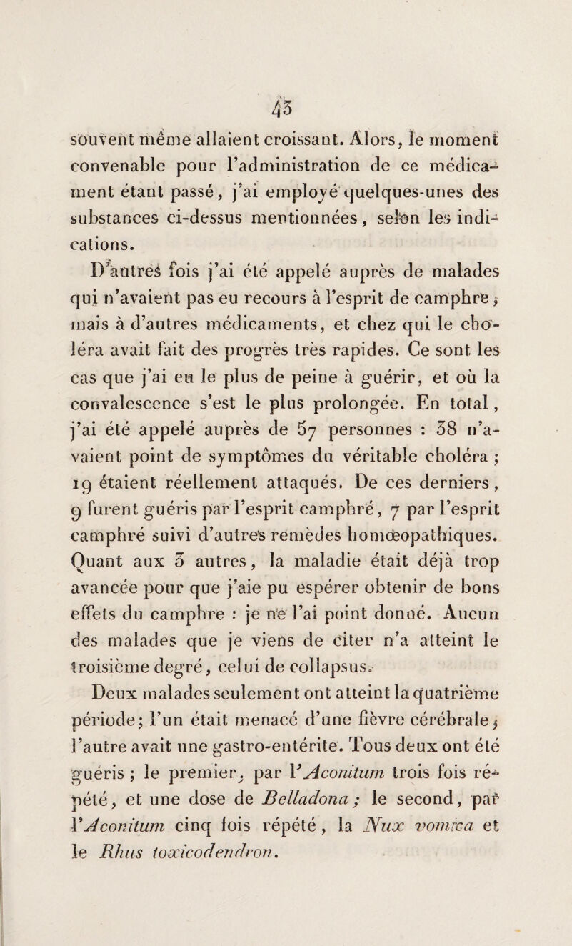 45 souvent même allaient croissant. Alors, le moment convenable pour l’administration de ce médica¬ ment étant passé, j’ai employé quelques-unes des substances ci-dessus mentionnées, selon les indi¬ cations. D^antreà fois j’ai été appelé auprès de malades qui n’avaient pas eu recours à l’esprit de camphre $ mais à d’autres médicaments, et chez qui le cho¬ léra avait fait des progrès très rapides. Ce sont les cas que j’ai eu le plus de peine à guérir, et où la convalescence s’est le plus prolongée. En total, j’ai été appelé auprès de 57 personnes : 38 n’a¬ vaient point de symptômes du véritable choléra ; 19 étaient réellement attaqués. De ces derniers, 9 furent guéris par l’esprit camphré, 7 par l’esprit camphré suivi d’autres remèdes homœopathiques. Quant aux 3 autres, la maladie était déjà trop avancée pour que j’aie pu espérer obtenir de bons effets du camphre : je ne l’ai point donné. Aucun des malades que je viens de citer n’a atteint le troisième degré, celui de col lapsus. Deux malades seulement ont atteint la quatrième période; l’un était menacé d’une fièvre cérébrale^ l’autre avait une gastro-entérite. Tous deux ont été guéris ; le premier par YAconitum trois fois ré¬ pété, et une dose de Belladona; le second, paé Y Aconitum cinq fois répété , la Nux vomrca et le Rhus toxicodenclron.