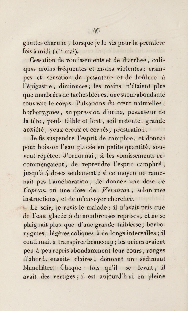 gouttes chacune , lorsque je le vis pour la première fois à midi (ier mai). Cessation de vomissements et de diarrhée, coli¬ ques moins fréquentes et moins violentes ; cram¬ pes et sensation de pesanteur et de brûlure à l’épigastre, diminuées; les mains n’étaient plus que marbrées de taches bleues, unesueurabondanle couvrait le corps. Pulsations du cœur naturelles , borborygmes, suppression d’urine, pesanteur de la tête, pouls faible et lent, soif ardente, grande anxiété, jeux creux et cernés, prostration. Je fis suspendre l’esprit de camphre, et donnai pour boisson l’eau glacée en petite quantité, sou¬ vent répétée. J’ordonnai, si les vomissements re¬ commençaient , de reprendre l’esprit camphré , jusqu’à 4 doses seulement ; si ce moyen ne rame¬ nait pas l’amélioration, de donner une dose de Cuprum ou une dose de Veratrum, selon mes instructions, et de m’envoyer chercher. Le soir, je revis le malade ; il n’avait pris que de l’eau glacée à de nombreuses reprises, et ne se plaignait plus que d’une grande faiblesse, borbo- rygmes, légères coliques à de longs intervalles ; il continuait à transpirer beaucoup ; les urines avaient peu à peu repris abondamment leur cours, rouges d’abord, ensuite claires, donnant un sédiment blanchâtre. Chaque fois qu’il se levait, il avait des vertiges ; il est aujourd’hui en pleine