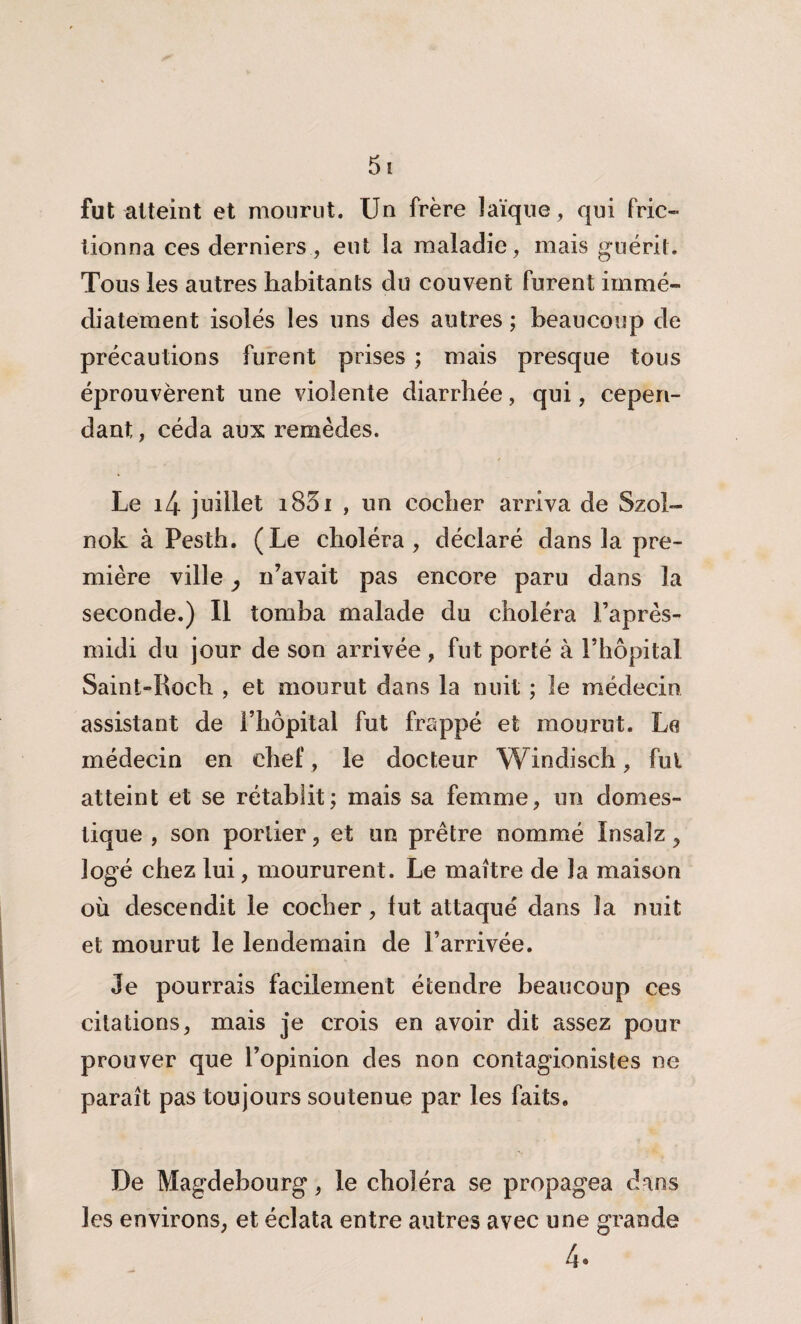 fut atteint et mourut. Un frère laïque, qui fric¬ tionna ces derniers, eut la maladie, mais guérit. Tous les autres habitants du couvent furent immé¬ diatement isolés les uns des autres ; beaucoup de précautions furent prises ; mais presque tous éprouvèrent une violente diarrhée, qui, cepen¬ dant, céda aux remèdes. Le i4 juillet i83i , un cocher arriva de Szol- nok à Pesth. (Le choléra, déclaré dans la pre¬ mière ville ^ n’avait pas encore paru dans la seconde.) Il tomba malade du choléra l’après- midi du jour de son arrivée , fut porté à l’hôpital Saint-Roch , et mourut dans la nuit ; le médecin assistant de l’hôpital fut frappé et mourut. La médecin en chef, le docteur Windisch, fui atteint et se rétablit; mais sa femme, un domes¬ tique , son portier, et un prêtre nommé Insalz , logé chez lui, moururent. Le maître de la maison où descendit le cocher, lut attaqué dans la nuit et mourut le lendemain de l’arrivée. Je pourrais facilement étendre beaucoup ces citations, mais je crois en avoir dit assez pour prouver que l’opinion des non contagionistes ne paraît pas toujours soutenue par les faits. De Magdebourg, le choléra se propagea dans les environs, et éclata entre autres avec une grande 4*